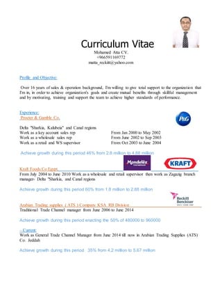 Curriculum Vitae
Mohamed Atta CV.
+966591169772
matta_reckitt@yahoo.com
Profile and Objective:
Over 16 years of sales & operation background, I'm willing to give total support to the organization that
I'm in, in order to achieve organization's goals and create mutual benefits through skillful management
and by motivating, training and support the team to achieve higher standards of performance.
Experience:
Procter & Gamble Co.
Delta "Sharkia, Kalubeia" and Canal regions
Work as a key account sales rep From Jan 2000 to May 2002
Work as a wholesale sales rep From June 2002 to Sep 2003
Work as a retail and WS supervisor From Oct 2003 to June 2004
Achieve growth during this period 46% from 2.8 million to 4.88 million
Kraft Foods Co Egypt.
From July 2004 to June 2010 Work as a wholesale and retail supervisor then work as Zagazig branch
manager- Delta "Sharkia, and Canal regions
Achieve growth during this period 60% from 1.8 million to 2.88 million
Arabian Trading supplies ( ATS ) Company KSA RB Division
Traditional Trade Channel manager from June 2006 to June 2014
Achieve growth during this period enacting the 50% of 480000 to 960000
– Current:
Work as General Trade Channel Manager from June 2014 till now in Arabian Trading Supplies (ATS)
Co. Jeddah
Achieve growth during this period 35% from 4.2 million to 5.67 million
 