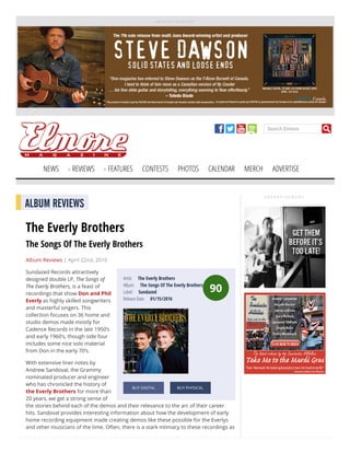 A D V E R T I S E M E N T
Search Elmore
NEWS REVIEWS FEATURES CONTESTS PHOTOS CALENDAR MERCH ADVERTISE
A D V E R T I S E M E N T
90
Artist:     The Everly Brothers
Album:     The Songs Of The Everly Brothers
Label:     Sundazed
Release Date:     01/15/2016
BUY DIGITAL BUY PHYSICAL
ALBUM REVIEWS
The Everly Brothers
The Songs Of The Everly Brothers
Album Reviews | April 22nd, 2016
Sundazed Records attractively
designed double LP, The Songs of
The Everly Brothers, is a feast of
recordings that show Don and Phil
Everly as highly skilled songwriters
and masterful singers. This
collection focuses on 36 home and
studio demos made mostly for
Cadence Records in the late 1950’s
and early 1960’s, though side four
includes some nice solo material
from Don in the early 70’s.
With extensive liner notes by
Andrew Sandoval, the Grammy
nominated producer and engineer
who has chronicled the history of
the Everly Brothers for more than
20 years, we get a strong sense of
the stories behind each of the demos and their relevance to the arc of their career
hits. Sandoval provides interesting information about how the development of early
home recording equipment made creating demos like these possible for the Everlys
and other musicians of the time. Often, there is a stark intimacy to these recordings as
 