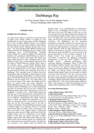 www.theinternationaljournal.org > RJSSM: Volume: 02, Number: 02, June-2012 Page 1
Darbhanga Raj
Dr. Prem Chandra Thakur, S/o Sri Ram Bahadur Thakur,
Deoram, Darbhanga, Bihar, India-847233.
INTRODUCTION
DARBHANGA RAJ History:
Two types of state stables in word one on sward and second
on kalam (pen) strength. Mithila is example in word
establishment of state on kalam (pen) strength. Darbhanga
Raj is a part of Mithila. Mithila’s history is very difficult,
because many type of ruler ruled on Mithila. Janak, Salhesh,
Pal, Sen, Karnat, Oniwar, Khandwa dynesty ruled on this
place. [1]
(Dr. Perm Chandra Thakur Mithila ki Siksha Avam
Sanskrit keVikash Me Darbhanga Raj kaa yogdan (2002)
Unpublished thesis L.N.M.U.Darbhanga). Thirteenth
century Mithila was invaded by Afghans, who deposed the
Kshatriya ruler and placed a Maithil Brahman in control of
land revenues over much of this region. This family soon
began calling themselves kings, distributing land to other
members of their caste, so that gradually land passed into
the control of Maithil Brahmans. During Akbar’s reign in
the sixteenth century, a second Maithil Brahman family
came to rule as the Khandavala Dynasty. By British times,
their estate, Darbhanga Raj, was the largest and richest of
the great zamindari estates. Their capital was in the town of
Darbhanga. They controlled most of Mithila until after
Independence when the Republic of India brought an end to
all the rajas and princely states.Mithila is an ancient cultural
region of North India lying between the lower ranges of the
Himalayas and the Ganges River. The Nepal border cuts
across the top fringe of this region. The Gandak and Kosi
Rivers are rough western and eastern boundaries of
Methyl.Darbhanga Raj, also known as Raj Darbhanga and
the Royal Family of Darbhanga, were a family of Zamindars
and rulers of territories that are now part of Mithila and
Darbhanga district, Bihar, India. Their seat was at the city of
Darbhanga. [2]
(Cotton, H.E.A., (1909/19800 Calcutta Old
and New, pp 335-336, General Printers and Publishers Pvt.
Ltd). The estate of Darbhanga Raj was estimated to cover an
area of 6,200 km2
, incorporating 4,495 villages within 18
circles in Bihar and Bengal and employing over 7,500
officers to manage the estate. It was the largest zamindari in
India and was the best managed estate at the time of
abolition of Zamindari. The Raj Darbhanga trace their origin
to Mahesh Thakur at the beginning of the 1577 sixteenth
century.North Bihar was under a state of lawlessness at the
end of the empire of the Tughlaq dynasty. Tughlaq had
attacked and taken control of Bihar, and from the end of the
Tughlaq Empire until the establishment of the Mughal
Empire in 1526 there was anarchy and chaos in Bihar.
Emperor Akbar (ruled 1556–1605) realized that taxes from
Mithila could only be collected if there was a Brahmin king
who could ensure peace in the Mithila region. The Brahmins
were dominant in the Mithila region and Mithila had
Brahmin kings in the past.Maharajah Sir Lakhmishwar
Singh, G.C.I.E., of Darbhanga, who was only in his forty-
third year at the time of his death in 1898, was in every
sense the best type of the Indian nobleman and landlord. He
was the leading zamindar in Bihar, where he owned no less
than 2,152 square miles with a net yearly rental of 30 lakhs
rupees, and was the recognized head of the orthodox Hindu
community. His philanthropy and his munificent
contributions to all public movement won him the esteem of
all classes and creeds. He took an active part in public life
and enjoyed a high reputation as a progressive and liberal-
minded statesman. With but slight interruptions he was a
member of the Supreme Legislative Council from the year
1883 until his death, and latterly he sat in that body as the
elected representative of the non-official members of the
Bengal Council. "Few Asiatics have combined more
successfully in themselves the apparently incompatible
characteristics of East and West.[3]
(Mithila: A Union
Republic. Author - Lakshman Jha).Emperor Akbar
summoned Rajpriest, Chandrapati Thakur to Delhi from
Garh Mangala (Madhya Pradesh) and asked him to name
one of his sons who could be made caretaker and tax
collector for his lands in Mithila. Chandrapati Thakur named
his middle son, Mahesh Thakur, and Emperor Akbar
declared Pandit Mahesh Thakur as the caretaker of Mithila
on the day of Ram Navami in 1557 AD. A poet has written
about this event: Ati pavitra mangal karan, ramjanm ke
din.Akbar Tushit Maheshko Tirhut Raja kaun? Navgrah Ved
Vasundhara, Shakme Akbar Shah, Pandit subudh Maheshko,
kinho Mithila Raj. [4]
(Dr. Perm Chandra Thakur Mithila ki
Siksha Avam Sanskrit ke Vikash Me Darbhanga Raj kaa
yogdan (2002) Unpublished thesis L.N.M.U.Darbhanga).
List of Raj Darbhanga King’s
1. Raja Mahesh Thakur (1557-1567).
2. Raja Gopal Thakur
He was the eldest son of Raja Mahesh Thakur. He was king
for a short time only as he died suddenly. (1567-71)
3. Hemangat Thakur (1571-73).
4. Raja Parmanand Thakur (1573-83).
He was the second son of Raja Mahesh Thakur. He ruled for
a brief period before abdicating in favour of his younger
brother Raja Subhankar Singh.[5]
(Mithila: A Union
Republic. Author - Lakshman Jha).
5. Raja Subhankar Thakur (died 1617)
He was the fifth son of Raja Mahesh Thakur.
6. Raja Purushottam Thakur (ruled 1617 to 1623).
He was the son of Raja Shubhankar Thakur. He was killed
in 1623.
7. Raja Narayan Thakur (ruled 1623 to 1642).
8. Raja Sundar Thakur (ruled 1642 to 1670).
9. Raja Mahinath Thakur (ruled 1670 to 1692).
 