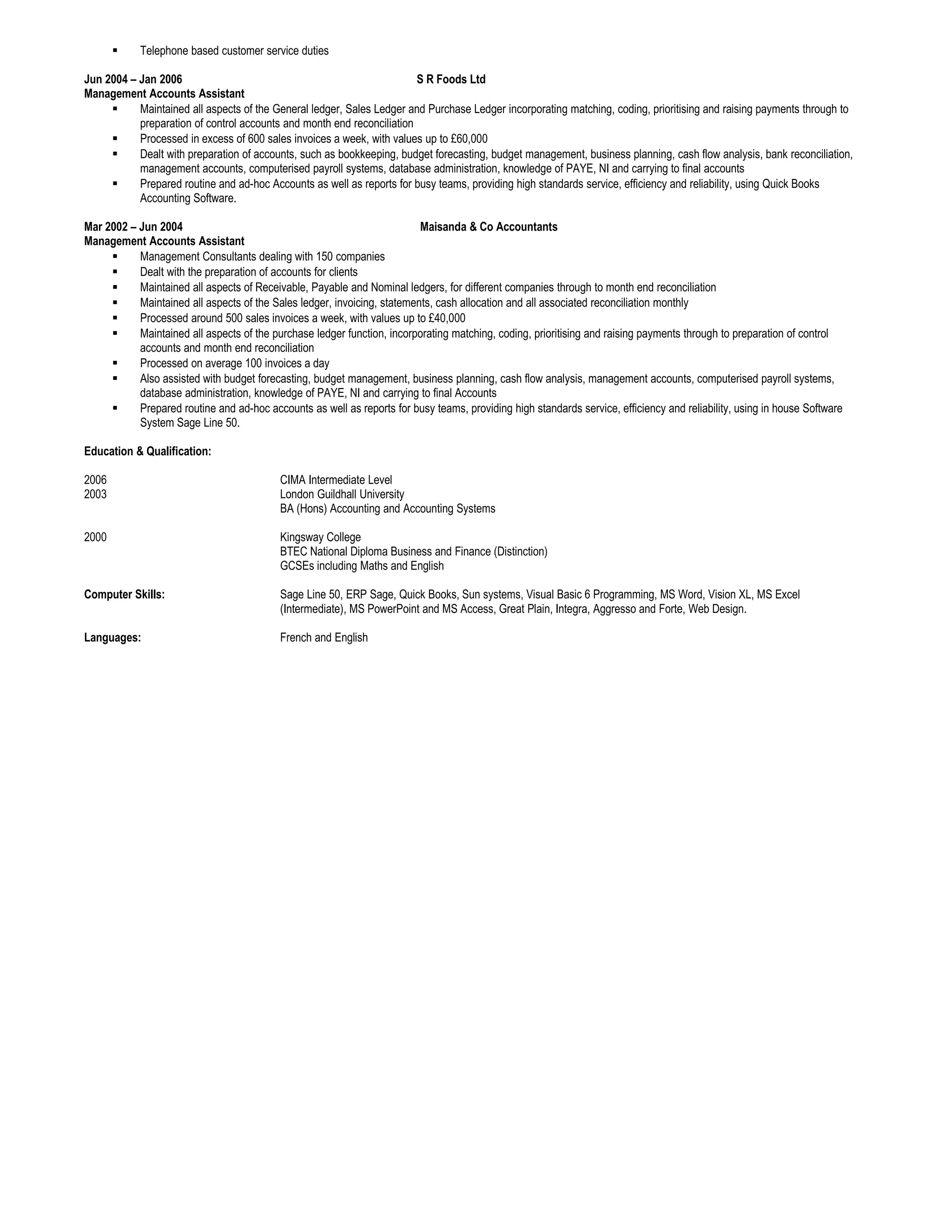  Telephone based customer service duties
Jun 2004 – Jan 2006 S R Foods Ltd
Management Accounts Assistant
 Maintained all aspects of the General ledger, Sales Ledger and Purchase Ledger incorporating matching, coding, prioritising and raising payments through to
preparation of control accounts and month end reconciliation
 Processed in excess of 600 sales invoices a week, with values up to £60,000
 Dealt with preparation of accounts, such as bookkeeping, budget forecasting, budget management, business planning, cash flow analysis, bank reconciliation,
management accounts, computerised payroll systems, database administration, knowledge of PAYE, NI and carrying to final accounts
 Prepared routine and ad-hoc Accounts as well as reports for busy teams, providing high standards service, efficiency and reliability, using Quick Books
Accounting Software.
Mar 2002 – Jun 2004 Maisanda & Co Accountants
Management Accounts Assistant
 Management Consultants dealing with 150 companies
 Dealt with the preparation of accounts for clients
 Maintained all aspects of Receivable, Payable and Nominal ledgers, for different companies through to month end reconciliation
 Maintained all aspects of the Sales ledger, invoicing, statements, cash allocation and all associated reconciliation monthly
 Processed around 500 sales invoices a week, with values up to £40,000
 Maintained all aspects of the purchase ledger function, incorporating matching, coding, prioritising and raising payments through to preparation of control
accounts and month end reconciliation
 Processed on average 100 invoices a day
 Also assisted with budget forecasting, budget management, business planning, cash flow analysis, management accounts, computerised payroll systems,
database administration, knowledge of PAYE, NI and carrying to final Accounts
 Prepared routine and ad-hoc accounts as well as reports for busy teams, providing high standards service, efficiency and reliability, using in house Software
System Sage Line 50.
Education & Qualification:
2006 CIMA Intermediate Level
2003 London Guildhall University
BA (Hons) Accounting and Accounting Systems
2000 Kingsway College
BTEC National Diploma Business and Finance (Distinction)
GCSEs including Maths and English
Computer Skills: Sage Line 50, ERP Sage, Quick Books, Sun systems, Visual Basic 6 Programming, MS Word, Vision XL, MS Excel
(Intermediate), MS PowerPoint and MS Access, Great Plain, Integra, Aggresso and Forte, Web Design.
Languages: French and English
 