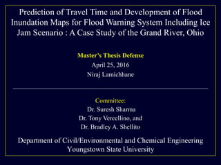 Department of Civil/Environmental and Chemical Engineering
Youngstown State University
Master’s Thesis Defense
April 25, 2016
Niraj Lamichhane
Committee:
Dr. Suresh Sharma
Dr. Tony Vercellino, and
Dr. Bradley A. Shellito
Prediction of Travel Time and Development of Flood
Inundation Maps for Flood Warning System Including Ice
Jam Scenario : A Case Study of the Grand River, Ohio
 