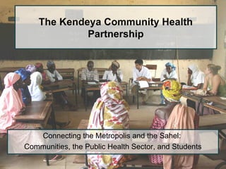The Kendeya Community Health
Partnership
Connecting the Metropolis and the Sahel:
Communities, the Public Health Sector, and Students
 