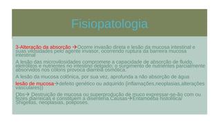 Fisiopatologia
3-Alteração da absorção Ocorre invasão direta e lesão da mucosa intestinal e
suas vilosidades pelo agente invasor, ocorrendo ruptura da barreira mucosa
intestinal
A lesão das microvilosidades compromete a capacidade de absorção de fluido,
eletrólitos e nutrientes no intestino delgado; o surgimento de nutrientes parcialmente
absorvidos nos cólons provoca diarréia osmótica.
A lesão da mucosa colônica, por sua vez, aprofunda a não absorção de água
lesão de mucosadefeito genético ou adquirido {inflamações,neoplasias,alterações
vasculares})
Obs Destruição de mucosa ou superprodução de muco expressar-se-ão com ou
fezes diarreicas e constituem a disenteria.CausasEntamoeba histolítica/
Shigellas, neoplasias, poliposes.
 