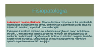 Fisiopatologia
4-Aumento na osmolaridade: Ocorre devido a presença na luz intestinal deOcorre devido a presença na luz intestinal de
substancias osmóticamente ativas, determinado a permanência de água nosubstancias osmóticamente ativas, determinado a permanência de água no
interior do intestino, impedindo sua reabsorção.interior do intestino, impedindo sua reabsorção.
ExemplosExemploslaxativos minerais ou substancias orgânicas como lactulose oulaxativos minerais ou substancias orgânicas como lactulose ou
sorbitol. O dissacarídeo lactose, presente no cólon em circunstancias desorbitol. O dissacarídeo lactose, presente no cólon em circunstancias de
ausência ou diminuição significativa da lactase no intestino delgado, tambémausência ou diminuição significativa da lactase no intestino delgado, também
exerce efeito osmótico. Estas formas de diarréia tipicamente melhoramexerce efeito osmótico. Estas formas de diarréia tipicamente melhoram
quando o paciente é mantido em jejumquando o paciente é mantido em jejum
 