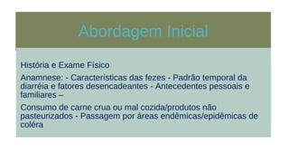 Abordagem Inicial
História e Exame Físico
Anamnese: - Características das fezes - Padrão temporal da
diarréia e fatores desencadeantes - Antecedentes pessoais e
familiares –
Consumo de carne crua ou mal cozida/produtos não
pasteurizados - Passagem por áreas endêmicas/epidêmicas de
coléra
 