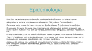 Epidemiologia
Diarréias bacterianas por manipulação inadequada de alimentos ou subcozimento.
A ingestão de aves se relaciona com salmonelas, Shiguelas e Campylobacter
Carnes de gado e suco de frutas com surtos de diarréia por E. coli enterohemorrágica.
O consumo de carne de porco está proximamente relacionado a teníase, enquanto o de
sushi e outros frutos do mar com os vibriões, salmonelas e Shiguelas, além das hepatites A
e B.
O leite e derivados pode ser veiculo da Listeria monocytogenes, e os ovos de Salmonellas.
São conhecidos os surtos de diarréia após consumo de maioneses, tortas e cremes sendo
implicados as toxinas do estafilococo e as vezes os clostridius.
As águas de piscina, e as vezes até reservatórios municipais, embora clorinados, mesmo
com contagem aceitável de coliformes, podem veicular cistos viáveis de G. lamblia e
Criptosporidios.
 