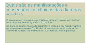 Quais são as manifestações e
consequências clínicas das diarréias
agudas?
O sintoma mais severo é a urgência fecal, podendo ocorrer incontinência
fecal tanto nas formas agudas como crônicas.
As diarréias agudas são muito freqüentes e tendem a ser mais benignas e
geralmente resolvem em 5 a 10 dias. A transmissão usualmente se faz
através da via fecal-oral de bactérias, suas toxinas, vírus e parasitas.
 