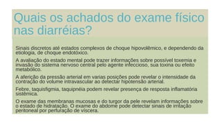 Quais os achados do exame físico
nas diarréias?
Sinais discretos até estados complexos de choque hipovolêmico, e dependendo da
etiologia, de choque endotóxico.
A avaliação do estado mental pode trazer informações sobre possível toxemia e
invasão do sistema nervoso central pelo agente infeccioso, sua toxina ou efeito
metabólico.
A aferição da pressão arterial em varias posições pode revelar o intensidade da
contração do volume intravascular ao detectar hipotensão arterial.
Febre, taquisfigmia, taquipnéia podem revelar presença de resposta inflamatória
sistêmica.
O exame das membranas mucosas e do turgor da pele revelam informações sobre
o estado de hidratação. O exame do abdome pode detectar sinais de irritação
peritoneal por perfuração de víscera.
 