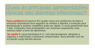 Quais as principais apresentações
clinicas das diarréias infecciosas?
Faixa pediátricarotavirusO quadro inicia com pródromos de febre e
sintomas respiratórios leve seguidos de vômitos e diarréia; a evolução para
desidratação e acidose metabólica pode ser rápida. O curso geralmente dura
7 dias. Evoluções mais prolongadas com sintomas respiratórios mais
intensos falam a favor de adenovirus.
No adulto causa bacteriana E. coli enterotoxigenica, atingindo a
viajantes e relacionado a alimentos contaminados. Apos período curto de
incubação surge diarréia aquosa
 