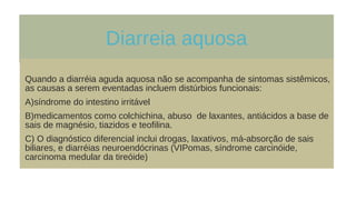 Diarreia aquosa
Quando a diarréia aguda aquosa não se acompanha de sintomas sistêmicos,
as causas a serem eventadas incluem distúrbios funcionais:
A)síndrome do intestino irritável
B)medicamentos como colchichina, abuso de laxantes, antiácidos a base de
sais de magnésio, tiazidos e teofilina.
C) O diagnóstico diferencial inclui drogas, laxativos, má-absorção de sais
biliares, e diarréias neuroendócrinas (VIPomas, síndrome carcinóide,
carcinoma medular da tireóide)
 