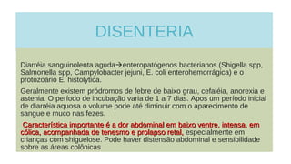 DISENTERIA
Diarréia sanguinolenta agudaenteropatógenos bacterianos (Shigella spp,
Salmonella spp, Campylobacter jejuni, E. coli enterohemorrágica) e o
protozoário E. histolytica.
Geralmente existem pródromos de febre de baixo grau, cefaléia, anorexia e
astenia. O período de incubação varia de 1 a 7 dias. Apos um período inicial
de diarréia aquosa o volume pode até diminuir com o aparecimento de
sangue e muco nas fezes.
Característica importante é a dor abdominal em baixo ventre, intensa, emCaracterística importante é a dor abdominal em baixo ventre, intensa, em
cólica, acompanhada de tenesmo e prolapso retal,cólica, acompanhada de tenesmo e prolapso retal, especialmente em
crianças com shiguelose. Pode haver distensão abdominal e sensibilidade
sobre as áreas colônicas
 