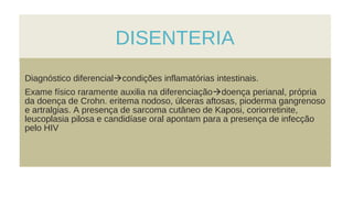 DISENTERIA
Diagnóstico diferencialcondições inflamatórias intestinais.
Exame físico raramente auxilia na diferenciaçãodoença perianal, própria
da doença de Crohn. eritema nodoso, úlceras aftosas, pioderma gangrenoso
e artralgias. A presença de sarcoma cutâneo de Kaposi, coriorretinite,
leucoplasia pilosa e candidíase oral apontam para a presença de infecção
pelo HIV
 
