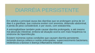 DIARRÉIA PERSISTENTE
Em adultos a principal causa das diarréias que se prolongam acima de 14
dias é a giardíase, que costuma evoluir com anorexia, distensão abdominal,
e perda de peso considerável, e por vezes, com esteatorréia.
A estrongiloidíase também pode causar diarréia prolongada, e até mesmo
má-absorção intestinal, embora tal situação ocorra com mais freqüência na
síndrome de hiperinfecção.
Existem inúmeras outras condições que causam diarréia persistente,
incluindo doença celíaca e outras enteropatias, supercrescimento bacteriano,
intolerância a lactose e doença inflamatória intestinal
 