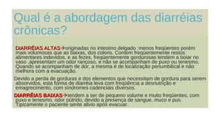 Qual é a abordagem das diarréias
crônicas?
DIARRÉIAS ALTASDIARRÉIAS ALTASoriginadas no intestino delgado :menos freqüentes porém
mais volumosas que as baixas, dos colons. Contem freqüentemente restos
alimentares indevidos, e as fezes, freqüentemente gordurosas tendem a boiar no
vaso ,apresentam um odor rançoso, e não se acompanham de puxo ou tenesmo.
Quando se acompanham de dor, a mesma é de localização periumbilical e não
melhora com a evacuação.
Devido a perda de gorduras e dos elementos que necessitam de gordura para serem
absorvidos, esta forma de diarréia leva com freqüência a desnutrição e
emagrecimento, com síndromes cadenciais diversos.
DIARRÉIAS BAIXASDIARRÉIAS BAIXAStendem a ser de pequeno volume e muito freqüentes, com
puxo e tenesmo, odor pútrido, devido a presença de sangue, muco e pus.
Tipicamente o paciente sente alivio após evacuar.
 