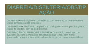 DIARRÉIA/DISENTERIA/OBSTIP
AÇÃO
DIARRÉIADiminuição da consistência, com aumento da quantidade de
restos alimentares não digeridos.
DISENTERIA Eliminação de produtos patológicos, muco, pus, sangue ou
restos de tecidos, com ou sem diarreia.
OBSTIPAÇÃO OU PRISÃO DE VENTRE Diminuição do número de
evacuações, com aumento da consistência das fezes, com menor
quantidade de água e sem restos alimentares, ou em mínima quantidade.
 