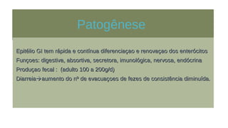 Patogênese
Epitélio GI tem rápida e contínua diferenciaçao e renovaçao dos enterócitosEpitélio GI tem rápida e contínua diferenciaçao e renovaçao dos enterócitos
Funçoes: digestiva, absortiva, secretora, imunológica, nervosa, endócrinaFunçoes: digestiva, absortiva, secretora, imunológica, nervosa, endócrina
Produçao fecal : (adulto 100 a 200g/d)Produçao fecal : (adulto 100 a 200g/d)
DiarreiaDiarreiaaumento do nº de evacuaçoes de fezes de consistência diminuída.aumento do nº de evacuaçoes de fezes de consistência diminuída.
 