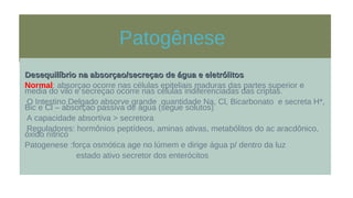 Patogênese
Desequilíbrio na absorçao/secreçao de água e eletrólitosDesequilíbrio na absorçao/secreçao de água e eletrólitos
Normal: absorçao ocorre nas células epiteliais maduras das partes superior e
media do vilo e secreçao ocorre nas células indiferenciadas das criptas.
O Intestino Delgado absorve grande quantidade Na, Cl, Bicarbonato e secreta H*,
Bic e Cl – absorçao passiva de água (segue solutos)
A capacidade absortiva > secretora
Reguladores: hormônios peptídeos, aminas ativas, metabólitos do ac aracdônico,
óxido nítrico
Patogenese :força osmótica age no lúmem e dirige água p/ dentro da luz
estado ativo secretor dos enterócitos
 