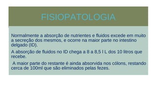 FISIOPATOLOGIA
Normalmente a absorção de nutrientes e fluidos excede em muito
a secreção dos mesmos, e ocorre na maior parte no intestino
delgado (ID).
A absorção de fluidos no ID chega a 8 a 8,5 l L dos 10 litros que
recebe.
A maior parte do restante é ainda absorvida nos cólons, restando
cerca de 100ml que são eliminados pelas fezes.
 