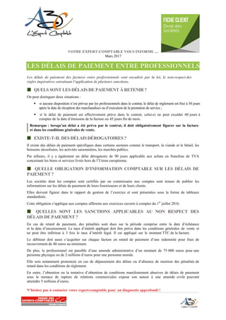 VOTRE EXPERT-COMPTABLE VOUS INFORME ....
Mars 2017
LES DÉLAIS DE PAIEMENT ENTRE PROFESSIONNELS
Les délais de paiement des factures entre professionnels sont encadrés par la loi, le non-respect des
règles impératives entraînant l’application de plusieurs sanctions.
 QUELS SONT LES DÉLAIS DE PAIEMENT À RETENIR ?
On peut distinguer deux situations :
 si aucune disposition n’est prévue par les professionnels dans le contrat, le délai de règlement est fixé à 30 jours
après la date de réception des marchandises ou d’exécution de la prestation de service ;
 si le délai de paiement est effectivement prévu dans le contrat, celui-ci ne peut excéder 60 jours à
compter de la date d’émission de la facture ou 45 jours fin de mois.
Remarque : lorsqu’un délai a été prévu par le contrat, il doit obligatoirement figurer sur la facture
et dans les conditions générales de vente.
 EXISTE-T-IL DES DÉLAIS DÉROGATOIRES ?
Il existe des délais de paiement spécifiques dans certains secteurs comme le transport, la viande et le bétail, les
boissons alcoolisées, les activités saisonnières, les marchés publics.
Par ailleurs, il y a également un délai dérogatoire de 90 jours applicable aux achats en franchise de TVA
concernant les biens et services livrés hors de l’Union européenne.
 QUELLE OBLIGATION D’INFORMATION COMPTABLE SUR LES DÉLAIS DE
PAIEMENT ?
Les sociétés dont les comptes sont certifiés par un commissaire aux comptes sont tenues de publier les
informations sur les délais de paiement de leurs fournisseurs et de leurs clients.
Elles doivent figurer dans le rapport de gestion de l’exercice et sont présentées sous la forme de tableaux
standardisés.
Cette obligation s’applique aux comptes afférents aux exercices ouverts à compter du 1
er
juillet 2016.
 QUELLES SONT LES SANCTIONS APPLICABLES AU NON RESPECT DES
DÉLAIS DE PAIEMENT ?
En cas de retard de paiement, des pénalités sont dues sur la période comprise entre la date d’échéance
et la date d’encaissement. Le taux d’intérêt appliqué doit être prévu dans les conditions générales de vente et
ne peut être inférieur à 3 fois le taux d’intérêt légal. Il est appliqué sur le montant TTC de la facture.
Le débiteur doit aussi s’acquitter sur chaque facture en retard de paiement d’une indemnité pour frais de
recouvrement de 40 euros au minimum.
De plus, le professionnel est passible d’une amende administrative d’un montant de 75 000 euros pour une
personne physique ou de 2 millions d’euros pour une personne morale.
Elle sera notamment prononcée en cas de dépassement des délais ou d’absence de mention des pénalités de
retard dans les conditions de règlement.
En outre, l’obtention ou la tentative d’obtention de conditions manifestement abusives de délais de paiement
sous la menace de rupture de relations commerciales expose son auteur à une amende civile pouvant
atteindre 5 millions d’euros.
N’hésitez pas à contacter votre expert-comptable pour un diagnostic approfondi !
 