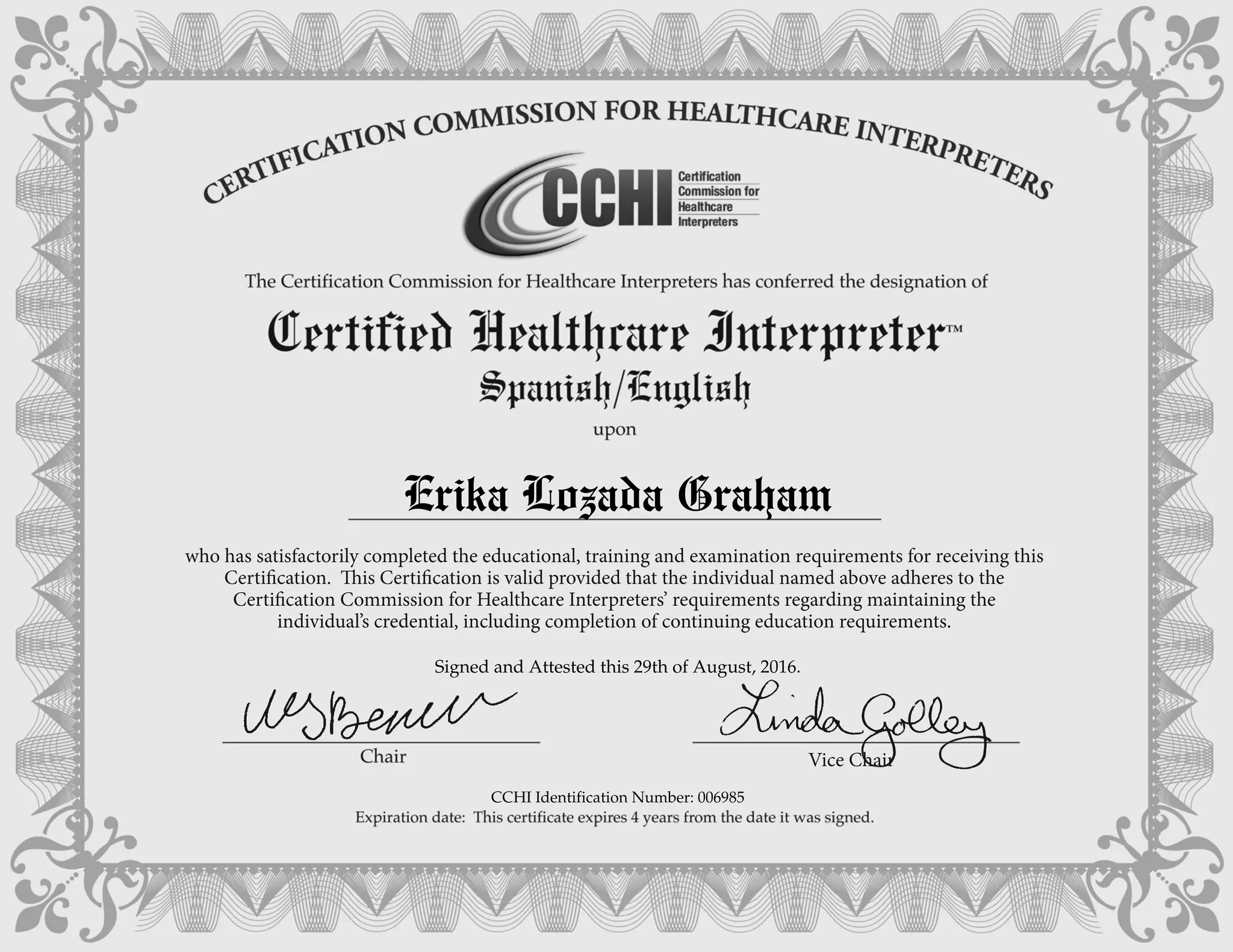who has satisfactorily completed the educational, training and examination requirements for receiving this
Certification. This Certification is valid provided that the individual named above adheres to the
Certification Commission for Healthcare Interpreters’ requirements regarding maintaining the
individual’s credential, including completion of continuing education requirements.
Vice Chair
Erika Lozada Graham
Signed and Attested this 29th of August, 2016.
CCHI Identification Number: 006985