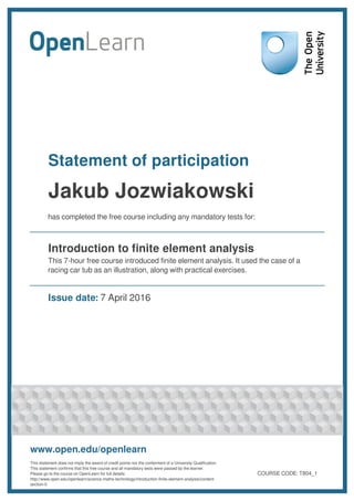 Statement of participation
Jakub Jozwiakowski
has completed the free course including any mandatory tests for:
Introduction to finite element analysis
This 7-hour free course introduced finite element analysis. It used the case of a
racing car tub as an illustration, along with practical exercises.
Issue date: 7 April 2016
www.open.edu/openlearn
This statement does not imply the award of credit points nor the conferment of a University Qualification.
This statement confirms that this free course and all mandatory tests were passed by the learner.
Please go to the course on OpenLearn for full details:
http://www.open.edu/openlearn/science-maths-technology/introduction-finite-element-analysis/content-
section-0
COURSE CODE: T804_1
 