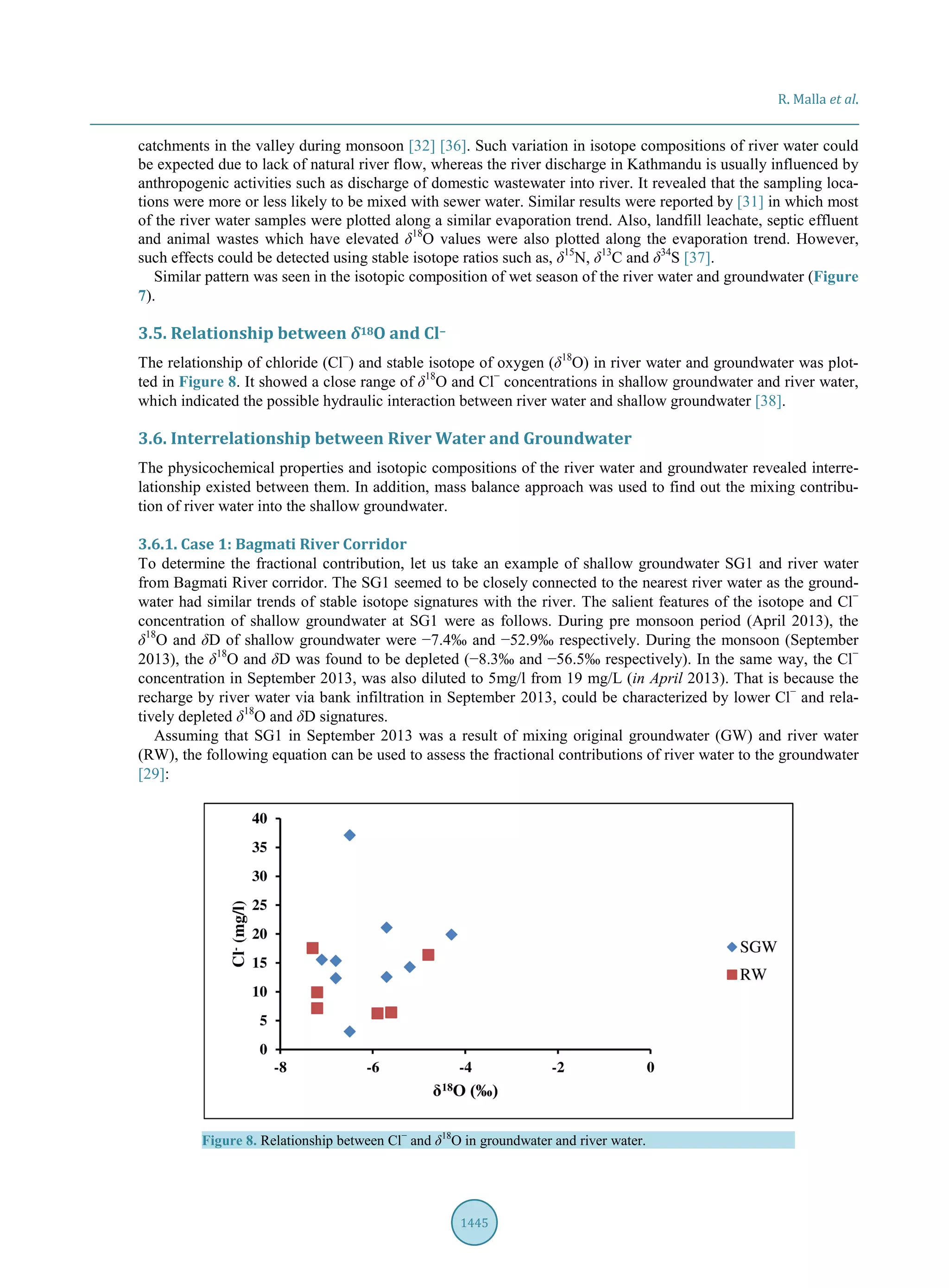R. Malla et al.
1445
catchments in the valley during monsoon [32] [36]. Such variation in isotope compositions of river water could
be expected due to lack of natural river flow, whereas the river discharge in Kathmandu is usually influenced by
anthropogenic activities such as discharge of domestic wastewater into river. It revealed that the sampling loca-
tions were more or less likely to be mixed with sewer water. Similar results were reported by [31] in which most
of the river water samples were plotted along a similar evaporation trend. Also, landfill leachate, septic effluent
and animal wastes which have elevated δ18
O values were also plotted along the evaporation trend. However,
such effects could be detected using stable isotope ratios such as, δ15
N, δ13
C and δ34
S [37].
Similar pattern was seen in the isotopic composition of wet season of the river water and groundwater (Figure
7).
3.5. Relationship between δ18O and Cl−
The relationship of chloride (Cl−
) and stable isotope of oxygen (δ18
O) in river water and groundwater was plot-
ted in Figure 8. It showed a close range of δ18
O and Cl−
concentrations in shallow groundwater and river water,
which indicated the possible hydraulic interaction between river water and shallow groundwater [38].
3.6. Interrelationship between River Water and Groundwater
The physicochemical properties and isotopic compositions of the river water and groundwater revealed interre-
lationship existed between them. In addition, mass balance approach was used to find out the mixing contribu-
tion of river water into the shallow groundwater.
3.6.1. Case 1: Bagmati River Corridor
To determine the fractional contribution, let us take an example of shallow groundwater SG1 and river water
from Bagmati River corridor. The SG1 seemed to be closely connected to the nearest river water as the ground-
water had similar trends of stable isotope signatures with the river. The salient features of the isotope and Cl−
concentration of shallow groundwater at SG1 were as follows. During pre monsoon period (April 2013), the
δ18
O and δD of shallow groundwater were −7.4‰ and −52.9‰ respectively. During the monsoon (September
2013), the δ18
O and δD was found to be depleted (−8.3‰ and −56.5‰ respectively). In the same way, the Cl−
concentration in September 2013, was also diluted to 5mg/l from 19 mg/L (in April 2013). That is because the
recharge by river water via bank infiltration in September 2013, could be characterized by lower Cl−
and rela-
tively depleted δ18
O and δD signatures.
Assuming that SG1 in September 2013 was a result of mixing original groundwater (GW) and river water
(RW), the following equation can be used to assess the fractional contributions of river water to the groundwater
[29]:
Figure 8. Relationship between Cl−
and δ18
O in groundwater and river water.
 
