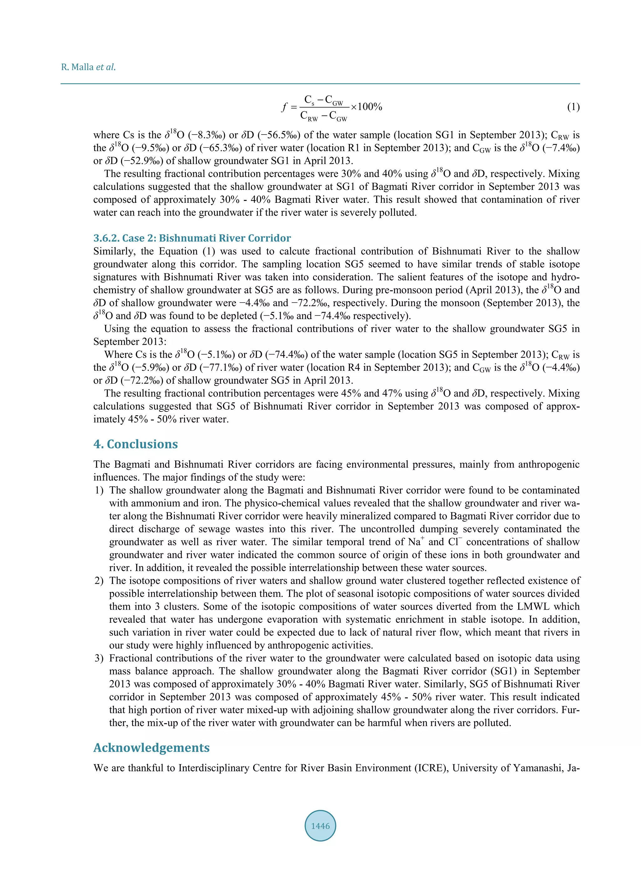 R. Malla et al.
1446
s GW
RW GW
C C
100%
C C
f
−
= ×
−
(1)
where Cs is the δ18
O (−8.3‰) or δD (−56.5‰) of the water sample (location SG1 in September 2013); CRW is
the δ18
O (−9.5‰) or δD (−65.3‰) of river water (location R1 in September 2013); and CGW is the δ18
O (−7.4‰)
or δD (−52.9‰) of shallow groundwater SG1 in April 2013.
The resulting fractional contribution percentages were 30% and 40% using δ18
O and δD, respectively. Mixing
calculations suggested that the shallow groundwater at SG1 of Bagmati River corridor in September 2013 was
composed of approximately 30% - 40% Bagmati River water. This result showed that contamination of river
water can reach into the groundwater if the river water is severely polluted.
3.6.2. Case 2: Bishnumati River Corridor
Similarly, the Equation (1) was used to calcute fractional contribution of Bishnumati River to the shallow
groundwater along this corridor. The sampling location SG5 seemed to have similar trends of stable isotope
signatures with Bishnumati River was taken into consideration. The salient features of the isotope and hydro-
chemistry of shallow groundwater at SG5 are as follows. During pre-monsoon period (April 2013), the δ18
O and
δD of shallow groundwater were −4.4‰ and −72.2‰, respectively. During the monsoon (September 2013), the
δ18
O and δD was found to be depleted (−5.1‰ and −74.4‰ respectively).
Using the equation to assess the fractional contributions of river water to the shallow groundwater SG5 in
September 2013:
Where Cs is the δ18
O (−5.1‰) or δD (−74.4‰) of the water sample (location SG5 in September 2013); CRW is
the δ18
O (−5.9‰) or δD (−77.1‰) of river water (location R4 in September 2013); and CGW is the δ18
O (−4.4‰)
or δD (−72.2‰) of shallow groundwater SG5 in April 2013.
The resulting fractional contribution percentages were 45% and 47% using δ18
O and δD, respectively. Mixing
calculations suggested that SG5 of Bishnumati River corridor in September 2013 was composed of approx-
imately 45% - 50% river water.
4. Conclusions
The Bagmati and Bishnumati River corridors are facing environmental pressures, mainly from anthropogenic
influences. The major findings of the study were:
1) The shallow groundwater along the Bagmati and Bishnumati River corridor were found to be contaminated
with ammonium and iron. The physico-chemical values revealed that the shallow groundwater and river wa-
ter along the Bishnumati River corridor were heavily mineralized compared to Bagmati River corridor due to
direct discharge of sewage wastes into this river. The uncontrolled dumping severely contaminated the
groundwater as well as river water. The similar temporal trend of Na+
and Cl−
concentrations of shallow
groundwater and river water indicated the common source of origin of these ions in both groundwater and
river. In addition, it revealed the possible interrelationship between these water sources.
2) The isotope compositions of river waters and shallow ground water clustered together reflected existence of
possible interrelationship between them. The plot of seasonal isotopic compositions of water sources divided
them into 3 clusters. Some of the isotopic compositions of water sources diverted from the LMWL which
revealed that water has undergone evaporation with systematic enrichment in stable isotope. In addition,
such variation in river water could be expected due to lack of natural river flow, which meant that rivers in
our study were highly influenced by anthropogenic activities.
3) Fractional contributions of the river water to the groundwater were calculated based on isotopic data using
mass balance approach. The shallow groundwater along the Bagmati River corridor (SG1) in September
2013 was composed of approximately 30% - 40% Bagmati River water. Similarly, SG5 of Bishnumati River
corridor in September 2013 was composed of approximately 45% - 50% river water. This result indicated
that high portion of river water mixed-up with adjoining shallow groundwater along the river corridors. Fur-
ther, the mix-up of the river water with groundwater can be harmful when rivers are polluted.
Acknowledgements
We are thankful to Interdisciplinary Centre for River Basin Environment (ICRE), University of Yamanashi, Ja-
 