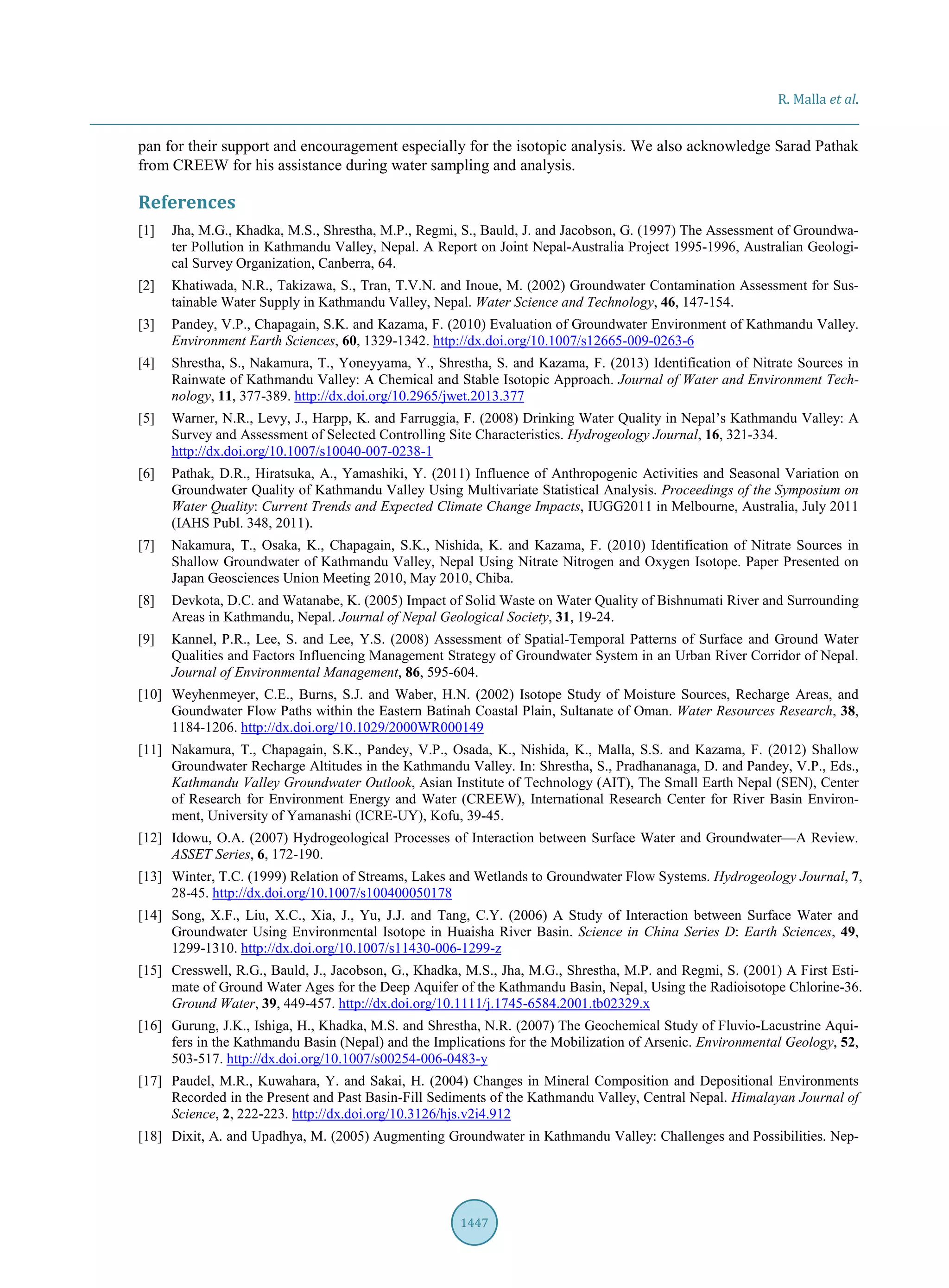 R. Malla et al.
1447
pan for their support and encouragement especially for the isotopic analysis. We also acknowledge Sarad Pathak
from CREEW for his assistance during water sampling and analysis.
References
[1] Jha, M.G., Khadka, M.S., Shrestha, M.P., Regmi, S., Bauld, J. and Jacobson, G. (1997) The Assessment of Groundwa-
ter Pollution in Kathmandu Valley, Nepal. A Report on Joint Nepal-Australia Project 1995-1996, Australian Geologi-
cal Survey Organization, Canberra, 64.
[2] Khatiwada, N.R., Takizawa, S., Tran, T.V.N. and Inoue, M. (2002) Groundwater Contamination Assessment for Sus-
tainable Water Supply in Kathmandu Valley, Nepal. Water Science and Technology, 46, 147-154.
[3] Pandey, V.P., Chapagain, S.K. and Kazama, F. (2010) Evaluation of Groundwater Environment of Kathmandu Valley.
Environment Earth Sciences, 60, 1329-1342. http://dx.doi.org/10.1007/s12665-009-0263-6
[4] Shrestha, S., Nakamura, T., Yoneyyama, Y., Shrestha, S. and Kazama, F. (2013) Identification of Nitrate Sources in
Rainwate of Kathmandu Valley: A Chemical and Stable Isotopic Approach. Journal of Water and Environment Tech-
nology, 11, 377-389. http://dx.doi.org/10.2965/jwet.2013.377
[5] Warner, N.R., Levy, J., Harpp, K. and Farruggia, F. (2008) Drinking Water Quality in Nepal’s Kathmandu Valley: A
Survey and Assessment of Selected Controlling Site Characteristics. Hydrogeology Journal, 16, 321-334.
http://dx.doi.org/10.1007/s10040-007-0238-1
[6] Pathak, D.R., Hiratsuka, A., Yamashiki, Y. (2011) Influence of Anthropogenic Activities and Seasonal Variation on
Groundwater Quality of Kathmandu Valley Using Multivariate Statistical Analysis. Proceedings of the Symposium on
Water Quality: Current Trends and Expected Climate Change Impacts, IUGG2011 in Melbourne, Australia, July 2011
(IAHS Publ. 348, 2011).
[7] Nakamura, T., Osaka, K., Chapagain, S.K., Nishida, K. and Kazama, F. (2010) Identification of Nitrate Sources in
Shallow Groundwater of Kathmandu Valley, Nepal Using Nitrate Nitrogen and Oxygen Isotope. Paper Presented on
Japan Geosciences Union Meeting 2010, May 2010, Chiba.
[8] Devkota, D.C. and Watanabe, K. (2005) Impact of Solid Waste on Water Quality of Bishnumati River and Surrounding
Areas in Kathmandu, Nepal. Journal of Nepal Geological Society, 31, 19-24.
[9] Kannel, P.R., Lee, S. and Lee, Y.S. (2008) Assessment of Spatial-Temporal Patterns of Surface and Ground Water
Qualities and Factors Influencing Management Strategy of Groundwater System in an Urban River Corridor of Nepal.
Journal of Environmental Management, 86, 595-604.
[10] Weyhenmeyer, C.E., Burns, S.J. and Waber, H.N. (2002) Isotope Study of Moisture Sources, Recharge Areas, and
Goundwater Flow Paths within the Eastern Batinah Coastal Plain, Sultanate of Oman. Water Resources Research, 38,
1184-1206. http://dx.doi.org/10.1029/2000WR000149
[11] Nakamura, T., Chapagain, S.K., Pandey, V.P., Osada, K., Nishida, K., Malla, S.S. and Kazama, F. (2012) Shallow
Groundwater Recharge Altitudes in the Kathmandu Valley. In: Shrestha, S., Pradhananaga, D. and Pandey, V.P., Eds.,
Kathmandu Valley Groundwater Outlook, Asian Institute of Technology (AIT), The Small Earth Nepal (SEN), Center
of Research for Environment Energy and Water (CREEW), International Research Center for River Basin Environ-
ment, University of Yamanashi (ICRE-UY), Kofu, 39-45.
[12] Idowu, O.A. (2007) Hydrogeological Processes of Interaction between Surface Water and Groundwater—A Review.
ASSET Series, 6, 172-190.
[13] Winter, T.C. (1999) Relation of Streams, Lakes and Wetlands to Groundwater Flow Systems. Hydrogeology Journal, 7,
28-45. http://dx.doi.org/10.1007/s100400050178
[14] Song, X.F., Liu, X.C., Xia, J., Yu, J.J. and Tang, C.Y. (2006) A Study of Interaction between Surface Water and
Groundwater Using Environmental Isotope in Huaisha River Basin. Science in China Series D: Earth Sciences, 49,
1299-1310. http://dx.doi.org/10.1007/s11430-006-1299-z
[15] Cresswell, R.G., Bauld, J., Jacobson, G., Khadka, M.S., Jha, M.G., Shrestha, M.P. and Regmi, S. (2001) A First Esti-
mate of Ground Water Ages for the Deep Aquifer of the Kathmandu Basin, Nepal, Using the Radioisotope Chlorine-36.
Ground Water, 39, 449-457. http://dx.doi.org/10.1111/j.1745-6584.2001.tb02329.x
[16] Gurung, J.K., Ishiga, H., Khadka, M.S. and Shrestha, N.R. (2007) The Geochemical Study of Fluvio-Lacustrine Aqui-
fers in the Kathmandu Basin (Nepal) and the Implications for the Mobilization of Arsenic. Environmental Geology, 52,
503-517. http://dx.doi.org/10.1007/s00254-006-0483-y
[17] Paudel, M.R., Kuwahara, Y. and Sakai, H. (2004) Changes in Mineral Composition and Depositional Environments
Recorded in the Present and Past Basin-Fill Sediments of the Kathmandu Valley, Central Nepal. Himalayan Journal of
Science, 2, 222-223. http://dx.doi.org/10.3126/hjs.v2i4.912
[18] Dixit, A. and Upadhya, M. (2005) Augmenting Groundwater in Kathmandu Valley: Challenges and Possibilities. Nep-
 