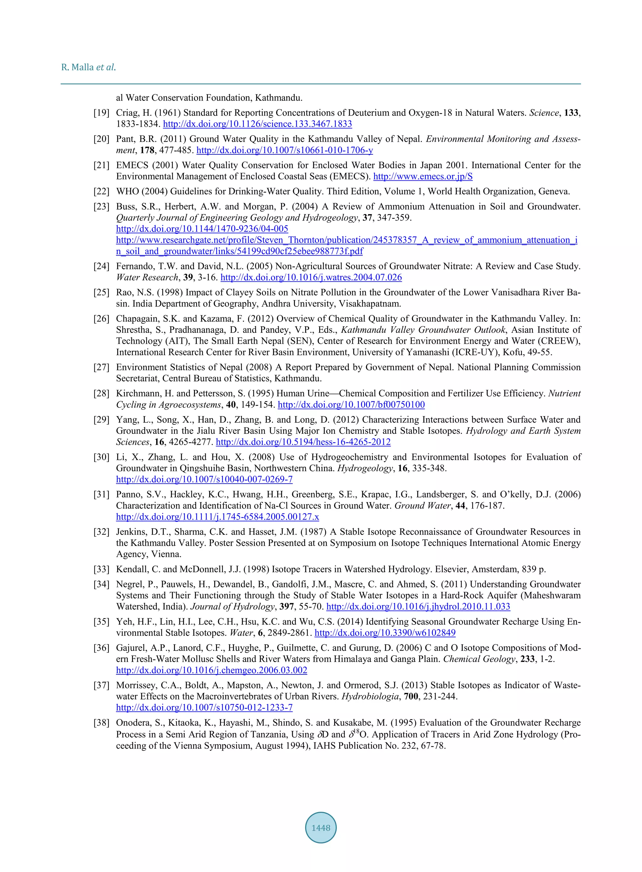 R. Malla et al.
1448
al Water Conservation Foundation, Kathmandu.
[19] Criag, H. (1961) Standard for Reporting Concentrations of Deuterium and Oxygen-18 in Natural Waters. Science, 133,
1833-1834. http://dx.doi.org/10.1126/science.133.3467.1833
[20] Pant, B.R. (2011) Ground Water Quality in the Kathmandu Valley of Nepal. Environmental Monitoring and Assess-
ment, 178, 477-485. http://dx.doi.org/10.1007/s10661-010-1706-y
[21] EMECS (2001) Water Quality Conservation for Enclosed Water Bodies in Japan 2001. International Center for the
Environmental Management of Enclosed Coastal Seas (EMECS). http://www.emecs.or.jp/S
[22] WHO (2004) Guidelines for Drinking-Water Quality. Third Edition, Volume 1, World Health Organization, Geneva.
[23] Buss, S.R., Herbert, A.W. and Morgan, P. (2004) A Review of Ammonium Attenuation in Soil and Groundwater.
Quarterly Journal of Engineering Geology and Hydrogeology, 37, 347-359.
http://dx.doi.org/10.1144/1470-9236/04-005
http://www.researchgate.net/profile/Steven_Thornton/publication/245378357_A_review_of_ammonium_attenuation_i
n_soil_and_groundwater/links/54199cd90cf25ebee988773f.pdf
[24] Fernando, T.W. and David, N.L. (2005) Non-Agricultural Sources of Groundwater Nitrate: A Review and Case Study.
Water Research, 39, 3-16. http://dx.doi.org/10.1016/j.watres.2004.07.026
[25] Rao, N.S. (1998) Impact of Clayey Soils on Nitrate Pollution in the Groundwater of the Lower Vanisadhara River Ba-
sin. India Department of Geography, Andhra University, Visakhapatnam.
[26] Chapagain, S.K. and Kazama, F. (2012) Overview of Chemical Quality of Groundwater in the Kathmandu Valley. In:
Shrestha, S., Pradhananaga, D. and Pandey, V.P., Eds., Kathmandu Valley Groundwater Outlook, Asian Institute of
Technology (AIT), The Small Earth Nepal (SEN), Center of Research for Environment Energy and Water (CREEW),
International Research Center for River Basin Environment, University of Yamanashi (ICRE-UY), Kofu, 49-55.
[27] Environment Statistics of Nepal (2008) A Report Prepared by Government of Nepal. National Planning Commission
Secretariat, Central Bureau of Statistics, Kathmandu.
[28] Kirchmann, H. and Pettersson, S. (1995) Human Urine—Chemical Composition and Fertilizer Use Efficiency. Nutrient
Cycling in Agroecosystems, 40, 149-154. http://dx.doi.org/10.1007/bf00750100
[29] Yang, L., Song, X., Han, D., Zhang, B. and Long, D. (2012) Characterizing Interactions between Surface Water and
Groundwater in the Jialu River Basin Using Major Ion Chemistry and Stable Isotopes. Hydrology and Earth System
Sciences, 16, 4265-4277. http://dx.doi.org/10.5194/hess-16-4265-2012
[30] Li, X., Zhang, L. and Hou, X. (2008) Use of Hydrogeochemistry and Environmental Isotopes for Evaluation of
Groundwater in Qingshuihe Basin, Northwestern China. Hydrogeology, 16, 335-348.
http://dx.doi.org/10.1007/s10040-007-0269-7
[31] Panno, S.V., Hackley, K.C., Hwang, H.H., Greenberg, S.E., Krapac, I.G., Landsberger, S. and O’kelly, D.J. (2006)
Characterization and Identification of Na-Cl Sources in Ground Water. Ground Water, 44, 176-187.
http://dx.doi.org/10.1111/j.1745-6584.2005.00127.x
[32] Jenkins, D.T., Sharma, C.K. and Hasset, J.M. (1987) A Stable Isotope Reconnaissance of Groundwater Resources in
the Kathmandu Valley. Poster Session Presented at on Symposium on Isotope Techniques International Atomic Energy
Agency, Vienna.
[33] Kendall, C. and McDonnell, J.J. (1998) Isotope Tracers in Watershed Hydrology. Elsevier, Amsterdam, 839 p.
[34] Negrel, P., Pauwels, H., Dewandel, B., Gandolfi, J.M., Mascre, C. and Ahmed, S. (2011) Understanding Groundwater
Systems and Their Functioning through the Study of Stable Water Isotopes in a Hard-Rock Aquifer (Maheshwaram
Watershed, India). Journal of Hydrology, 397, 55-70. http://dx.doi.org/10.1016/j.jhydrol.2010.11.033
[35] Yeh, H.F., Lin, H.I., Lee, C.H., Hsu, K.C. and Wu, C.S. (2014) Identifying Seasonal Groundwater Recharge Using En-
vironmental Stable Isotopes. Water, 6, 2849-2861. http://dx.doi.org/10.3390/w6102849
[36] Gajurel, A.P., Lanord, C.F., Huyghe, P., Guilmette, C. and Gurung, D. (2006) C and O Isotope Compositions of Mod-
ern Fresh-Water Mollusc Shells and River Waters from Himalaya and Ganga Plain. Chemical Geology, 233, 1-2.
http://dx.doi.org/10.1016/j.chemgeo.2006.03.002
[37] Morrissey, C.A., Boldt, A., Mapston, A., Newton, J. and Ormerod, S.J. (2013) Stable Isotopes as Indicator of Waste-
water Effects on the Macroinvertebrates of Urban Rivers. Hydrobiologia, 700, 231-244.
http://dx.doi.org/10.1007/s10750-012-1233-7
[38] Onodera, S., Kitaoka, K., Hayashi, M., Shindo, S. and Kusakabe, M. (1995) Evaluation of the Groundwater Recharge
Process in a Semi Arid Region of Tanzania, Using δD and δ18
O. Application of Tracers in Arid Zone Hydrology (Pro-
ceeding of the Vienna Symposium, August 1994), IAHS Publication No. 232, 67-78.
 