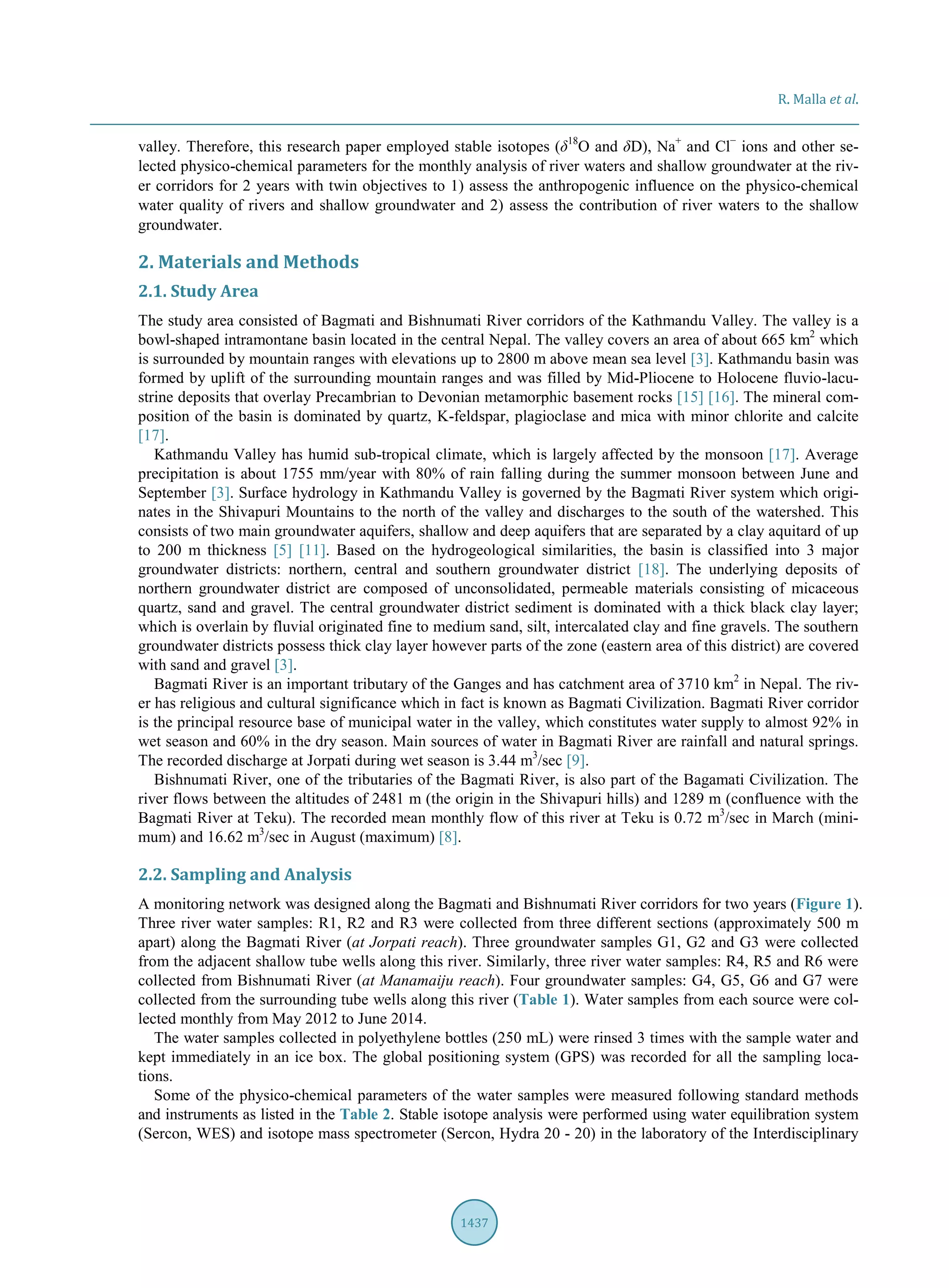 R. Malla et al.
1437
valley. Therefore, this research paper employed stable isotopes (δ18
O and δD), Na+
and Cl−
ions and other se-
lected physico-chemical parameters for the monthly analysis of river waters and shallow groundwater at the riv-
er corridors for 2 years with twin objectives to 1) assess the anthropogenic influence on the physico-chemical
water quality of rivers and shallow groundwater and 2) assess the contribution of river waters to the shallow
groundwater.
2. Materials and Methods
2.1. Study Area
The study area consisted of Bagmati and Bishnumati River corridors of the Kathmandu Valley. The valley is a
bowl-shaped intramontane basin located in the central Nepal. The valley covers an area of about 665 km2
which
is surrounded by mountain ranges with elevations up to 2800 m above mean sea level [3]. Kathmandu basin was
formed by uplift of the surrounding mountain ranges and was filled by Mid-Pliocene to Holocene fluvio-lacu-
strine deposits that overlay Precambrian to Devonian metamorphic basement rocks [15] [16]. The mineral com-
position of the basin is dominated by quartz, K-feldspar, plagioclase and mica with minor chlorite and calcite
[17].
Kathmandu Valley has humid sub-tropical climate, which is largely affected by the monsoon [17]. Average
precipitation is about 1755 mm/year with 80% of rain falling during the summer monsoon between June and
September [3]. Surface hydrology in Kathmandu Valley is governed by the Bagmati River system which origi-
nates in the Shivapuri Mountains to the north of the valley and discharges to the south of the watershed. This
consists of two main groundwater aquifers, shallow and deep aquifers that are separated by a clay aquitard of up
to 200 m thickness [5] [11]. Based on the hydrogeological similarities, the basin is classified into 3 major
groundwater districts: northern, central and southern groundwater district [18]. The underlying deposits of
northern groundwater district are composed of unconsolidated, permeable materials consisting of micaceous
quartz, sand and gravel. The central groundwater district sediment is dominated with a thick black clay layer;
which is overlain by fluvial originated fine to medium sand, silt, intercalated clay and fine gravels. The southern
groundwater districts possess thick clay layer however parts of the zone (eastern area of this district) are covered
with sand and gravel [3].
Bagmati River is an important tributary of the Ganges and has catchment area of 3710 km2
in Nepal. The riv-
er has religious and cultural significance which in fact is known as Bagmati Civilization. Bagmati River corridor
is the principal resource base of municipal water in the valley, which constitutes water supply to almost 92% in
wet season and 60% in the dry season. Main sources of water in Bagmati River are rainfall and natural springs.
The recorded discharge at Jorpati during wet season is 3.44 m3
/sec [9].
Bishnumati River, one of the tributaries of the Bagmati River, is also part of the Bagamati Civilization. The
river flows between the altitudes of 2481 m (the origin in the Shivapuri hills) and 1289 m (confluence with the
Bagmati River at Teku). The recorded mean monthly flow of this river at Teku is 0.72 m3
/sec in March (mini-
mum) and 16.62 m3
/sec in August (maximum) [8].
2.2. Sampling and Analysis
A monitoring network was designed along the Bagmati and Bishnumati River corridors for two years (Figure 1).
Three river water samples: R1, R2 and R3 were collected from three different sections (approximately 500 m
apart) along the Bagmati River (at Jorpati reach). Three groundwater samples G1, G2 and G3 were collected
from the adjacent shallow tube wells along this river. Similarly, three river water samples: R4, R5 and R6 were
collected from Bishnumati River (at Manamaiju reach). Four groundwater samples: G4, G5, G6 and G7 were
collected from the surrounding tube wells along this river (Table 1). Water samples from each source were col-
lected monthly from May 2012 to June 2014.
The water samples collected in polyethylene bottles (250 mL) were rinsed 3 times with the sample water and
kept immediately in an ice box. The global positioning system (GPS) was recorded for all the sampling loca-
tions.
Some of the physico-chemical parameters of the water samples were measured following standard methods
and instruments as listed in the Table 2. Stable isotope analysis were performed using water equilibration system
(Sercon, WES) and isotope mass spectrometer (Sercon, Hydra 20 - 20) in the laboratory of the Interdisciplinary
 
