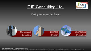 FJE Consulting Ltd.
Paving the way to the future
Recruitment
Consulting
Business
Support
Engineering
Consulting
www.fjeconsulting.co.ukFJE Consulting Ltd.
Company Registration No. 8308338. / Place of Registration: England and Wales / Registered Office: 5 Jasmine Close, Sketty, Swansea, SA2 8JF / email address: contactus@fjeconsulting.co.uk
 