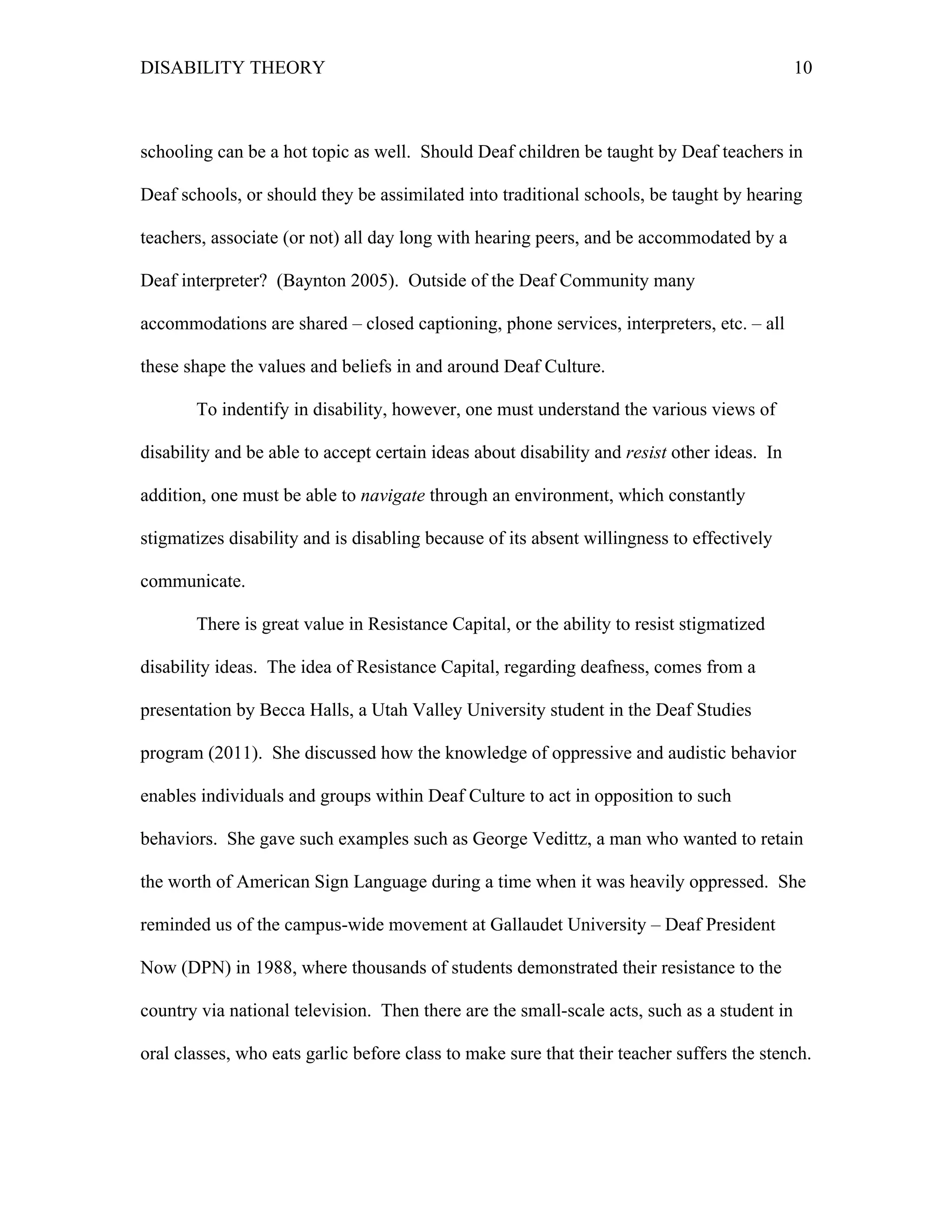 DISABILITY THEORY 10
schooling can be a hot topic as well. Should Deaf children be taught by Deaf teachers in
Deaf schools, or should they be assimilated into traditional schools, be taught by hearing
teachers, associate (or not) all day long with hearing peers, and be accommodated by a
Deaf interpreter? (Baynton 2005). Outside of the Deaf Community many
accommodations are shared – closed captioning, phone services, interpreters, etc. – all
these shape the values and beliefs in and around Deaf Culture.
To indentify in disability, however, one must understand the various views of
disability and be able to accept certain ideas about disability and resist other ideas. In
addition, one must be able to navigate through an environment, which constantly
stigmatizes disability and is disabling because of its absent willingness to effectively
communicate.
There is great value in Resistance Capital, or the ability to resist stigmatized
disability ideas. The idea of Resistance Capital, regarding deafness, comes from a
presentation by Becca Halls, a Utah Valley University student in the Deaf Studies
program (2011). She discussed how the knowledge of oppressive and audistic behavior
enables individuals and groups within Deaf Culture to act in opposition to such
behaviors. She gave such examples such as George Vedittz, a man who wanted to retain
the worth of American Sign Language during a time when it was heavily oppressed. She
reminded us of the campus-wide movement at Gallaudet University – Deaf President
Now (DPN) in 1988, where thousands of students demonstrated their resistance to the
country via national television. Then there are the small-scale acts, such as a student in
oral classes, who eats garlic before class to make sure that their teacher suffers the stench.
 