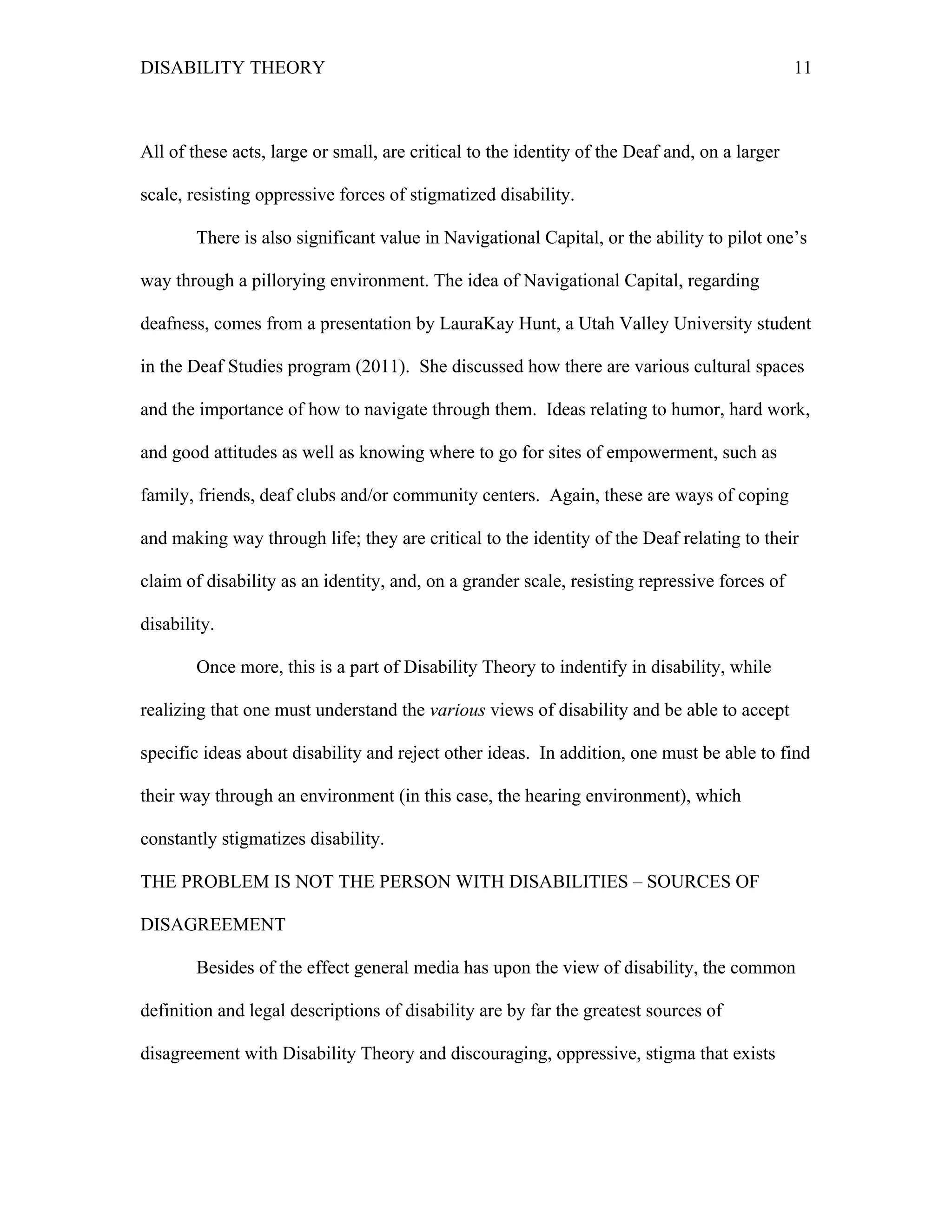 DISABILITY THEORY 11
All of these acts, large or small, are critical to the identity of the Deaf and, on a larger
scale, resisting oppressive forces of stigmatized disability.
There is also significant value in Navigational Capital, or the ability to pilot one’s
way through a pillorying environment. The idea of Navigational Capital, regarding
deafness, comes from a presentation by LauraKay Hunt, a Utah Valley University student
in the Deaf Studies program (2011). She discussed how there are various cultural spaces
and the importance of how to navigate through them. Ideas relating to humor, hard work,
and good attitudes as well as knowing where to go for sites of empowerment, such as
family, friends, deaf clubs and/or community centers. Again, these are ways of coping
and making way through life; they are critical to the identity of the Deaf relating to their
claim of disability as an identity, and, on a grander scale, resisting repressive forces of
disability.
Once more, this is a part of Disability Theory to indentify in disability, while
realizing that one must understand the various views of disability and be able to accept
specific ideas about disability and reject other ideas. In addition, one must be able to find
their way through an environment (in this case, the hearing environment), which
constantly stigmatizes disability.
THE PROBLEM IS NOT THE PERSON WITH DISABILITIES – SOURCES OF
DISAGREEMENT
Besides of the effect general media has upon the view of disability, the common
definition and legal descriptions of disability are by far the greatest sources of
disagreement with Disability Theory and discouraging, oppressive, stigma that exists
 