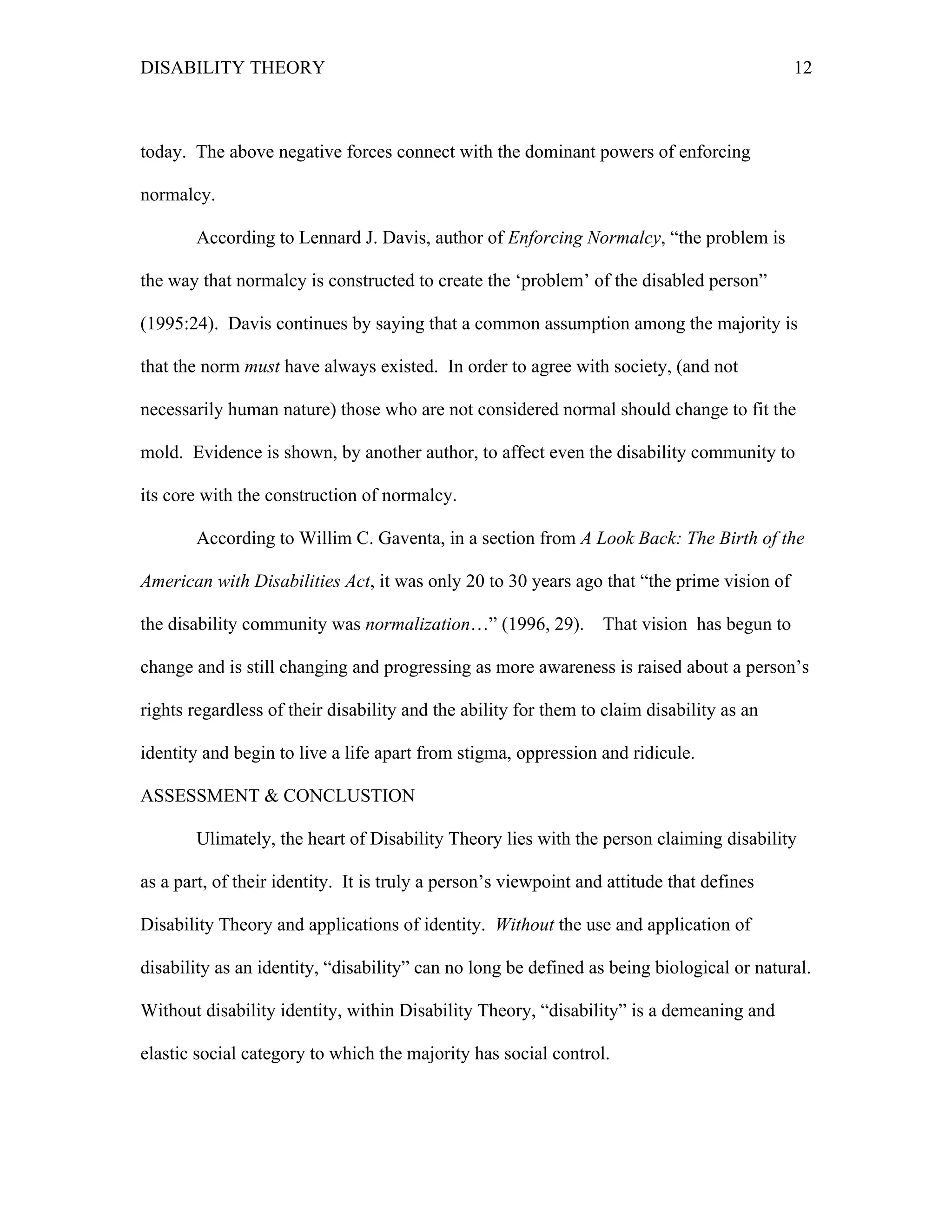 DISABILITY THEORY 12
today. The above negative forces connect with the dominant powers of enforcing
normalcy.
According to Lennard J. Davis, author of Enforcing Normalcy, “the problem is
the way that normalcy is constructed to create the ‘problem’ of the disabled person”
(1995:24). Davis continues by saying that a common assumption among the majority is
that the norm must have always existed. In order to agree with society, (and not
necessarily human nature) those who are not considered normal should change to fit the
mold. Evidence is shown, by another author, to affect even the disability community to
its core with the construction of normalcy.
According to Willim C. Gaventa, in a section from A Look Back: The Birth of the
American with Disabilities Act, it was only 20 to 30 years ago that “the prime vision of
the disability community was normalization…” (1996, 29). That vision has begun to
change and is still changing and progressing as more awareness is raised about a person’s
rights regardless of their disability and the ability for them to claim disability as an
identity and begin to live a life apart from stigma, oppression and ridicule.
ASSESSMENT & CONCLUSTION
Ulimately, the heart of Disability Theory lies with the person claiming disability
as a part, of their identity. It is truly a person’s viewpoint and attitude that defines
Disability Theory and applications of identity. Without the use and application of
disability as an identity, “disability” can no long be defined as being biological or natural.
Without disability identity, within Disability Theory, “disability” is a demeaning and
elastic social category to which the majority has social control.
 