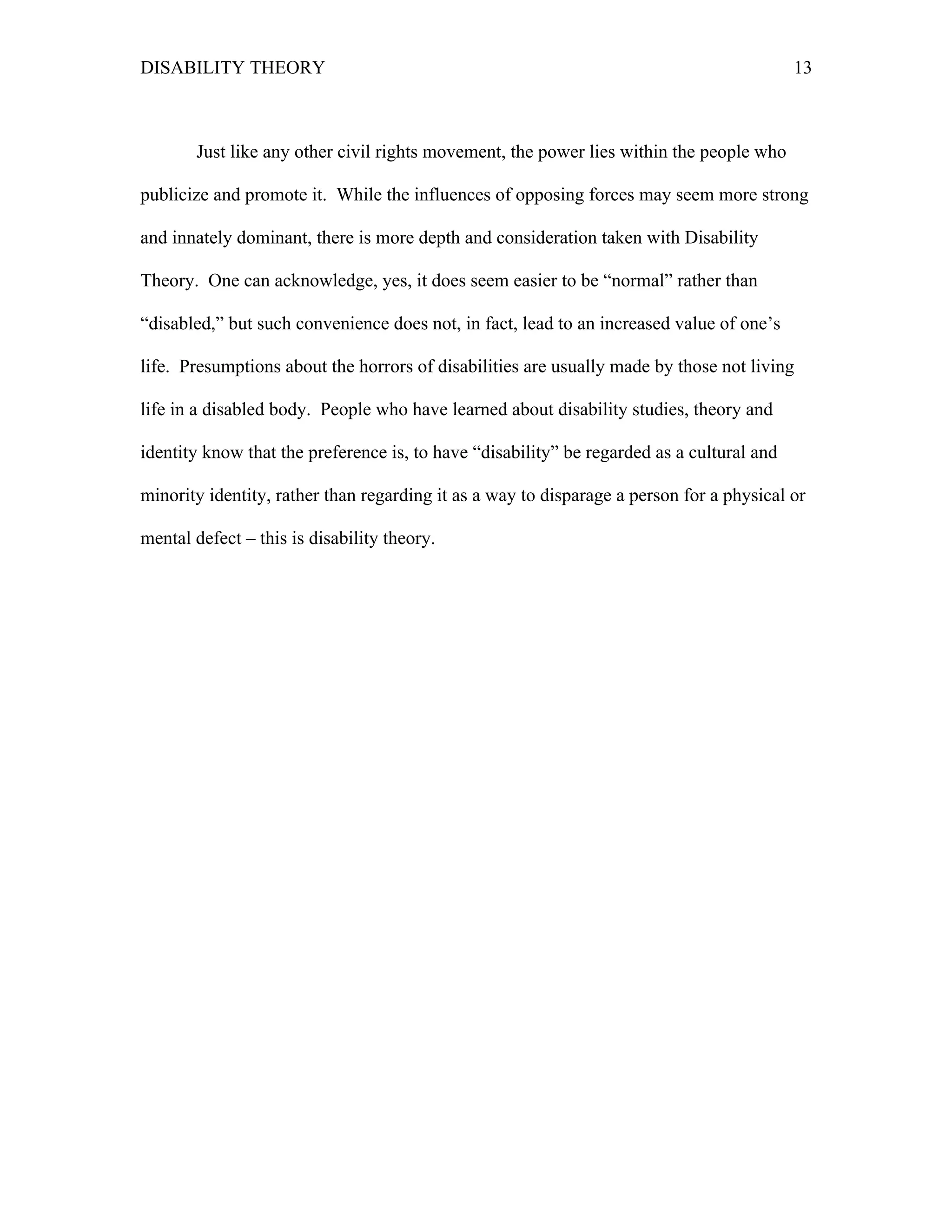 DISABILITY THEORY 13
Just like any other civil rights movement, the power lies within the people who
publicize and promote it. While the influences of opposing forces may seem more strong
and innately dominant, there is more depth and consideration taken with Disability
Theory. One can acknowledge, yes, it does seem easier to be “normal” rather than
“disabled,” but such convenience does not, in fact, lead to an increased value of one’s
life. Presumptions about the horrors of disabilities are usually made by those not living
life in a disabled body. People who have learned about disability studies, theory and
identity know that the preference is, to have “disability” be regarded as a cultural and
minority identity, rather than regarding it as a way to disparage a person for a physical or
mental defect – this is disability theory.
 