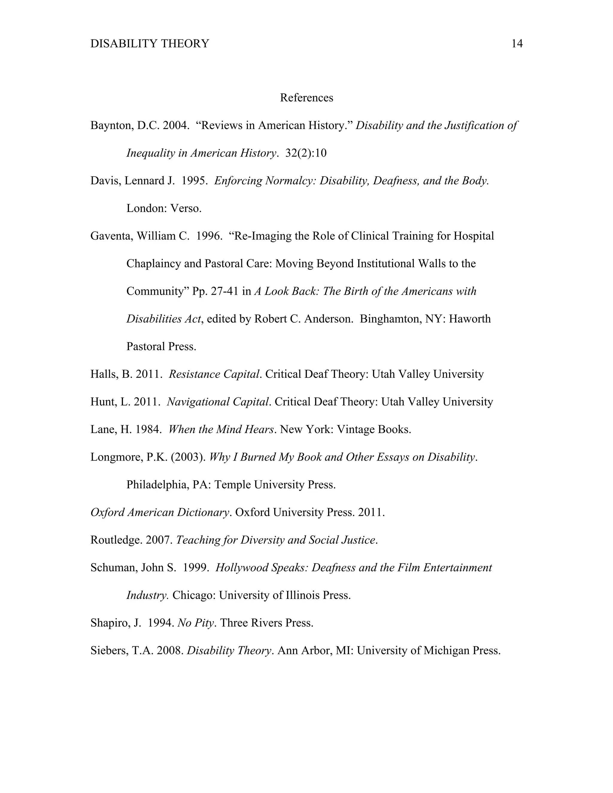 DISABILITY THEORY 14
References
Baynton, D.C. 2004. “Reviews in American History.” Disability and the Justification of
Inequality in American History. 32(2):10
Davis, Lennard J. 1995. Enforcing Normalcy: Disability, Deafness, and the Body.
London: Verso.
Gaventa, William C. 1996. “Re-Imaging the Role of Clinical Training for Hospital
Chaplaincy and Pastoral Care: Moving Beyond Institutional Walls to the
Community” Pp. 27-41 in A Look Back: The Birth of the Americans with
Disabilities Act, edited by Robert C. Anderson. Binghamton, NY: Haworth
Pastoral Press.
Halls, B. 2011. Resistance Capital. Critical Deaf Theory: Utah Valley University
Hunt, L. 2011. Navigational Capital. Critical Deaf Theory: Utah Valley University
Lane, H. 1984. When the Mind Hears. New York: Vintage Books.
Longmore, P.K. (2003). Why I Burned My Book and Other Essays on Disability.
Philadelphia, PA: Temple University Press.
Oxford American Dictionary. Oxford University Press. 2011.
Routledge. 2007. Teaching for Diversity and Social Justice.
Schuman, John S. 1999. Hollywood Speaks: Deafness and the Film Entertainment
Industry. Chicago: University of Illinois Press.
Shapiro, J. 1994. No Pity. Three Rivers Press.
Siebers, T.A. 2008. Disability Theory. Ann Arbor, MI: University of Michigan Press.
 