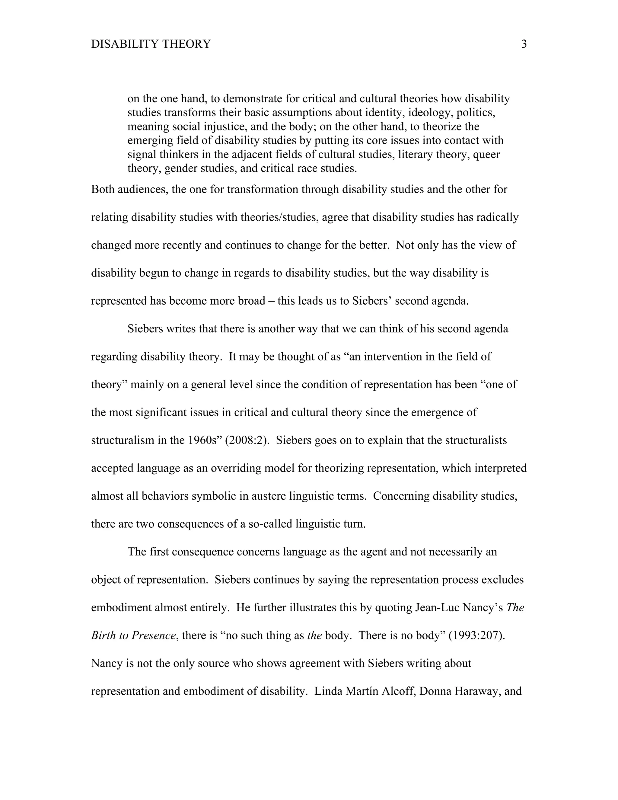 DISABILITY THEORY 3
on the one hand, to demonstrate for critical and cultural theories how disability
studies transforms their basic assumptions about identity, ideology, politics,
meaning social injustice, and the body; on the other hand, to theorize the
emerging field of disability studies by putting its core issues into contact with
signal thinkers in the adjacent fields of cultural studies, literary theory, queer
theory, gender studies, and critical race studies.
Both audiences, the one for transformation through disability studies and the other for
relating disability studies with theories/studies, agree that disability studies has radically
changed more recently and continues to change for the better. Not only has the view of
disability begun to change in regards to disability studies, but the way disability is
represented has become more broad – this leads us to Siebers’ second agenda.
Siebers writes that there is another way that we can think of his second agenda
regarding disability theory. It may be thought of as “an intervention in the field of
theory” mainly on a general level since the condition of representation has been “one of
the most significant issues in critical and cultural theory since the emergence of
structuralism in the 1960s” (2008:2). Siebers goes on to explain that the structuralists
accepted language as an overriding model for theorizing representation, which interpreted
almost all behaviors symbolic in austere linguistic terms. Concerning disability studies,
there are two consequences of a so-called linguistic turn.
The first consequence concerns language as the agent and not necessarily an
object of representation. Siebers continues by saying the representation process excludes
embodiment almost entirely. He further illustrates this by quoting Jean-Luc Nancy’s The
Birth to Presence, there is “no such thing as the body. There is no body” (1993:207).
Nancy is not the only source who shows agreement with Siebers writing about
representation and embodiment of disability. Linda Martín Alcoff, Donna Haraway, and
 