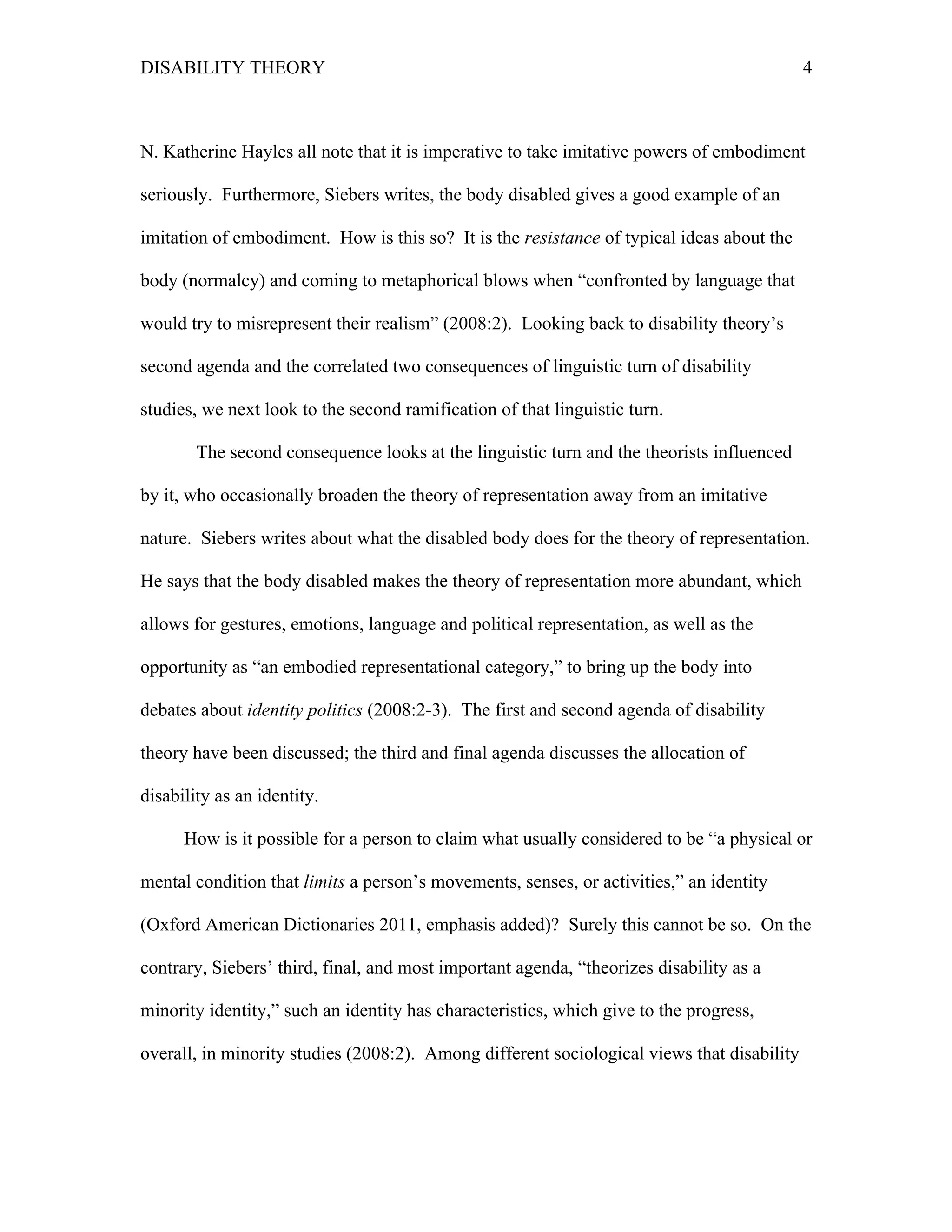 DISABILITY THEORY 4
N. Katherine Hayles all note that it is imperative to take imitative powers of embodiment
seriously. Furthermore, Siebers writes, the body disabled gives a good example of an
imitation of embodiment. How is this so? It is the resistance of typical ideas about the
body (normalcy) and coming to metaphorical blows when “confronted by language that
would try to misrepresent their realism” (2008:2). Looking back to disability theory’s
second agenda and the correlated two consequences of linguistic turn of disability
studies, we next look to the second ramification of that linguistic turn.
The second consequence looks at the linguistic turn and the theorists influenced
by it, who occasionally broaden the theory of representation away from an imitative
nature. Siebers writes about what the disabled body does for the theory of representation.
He says that the body disabled makes the theory of representation more abundant, which
allows for gestures, emotions, language and political representation, as well as the
opportunity as “an embodied representational category,” to bring up the body into
debates about identity politics (2008:2-3). The first and second agenda of disability
theory have been discussed; the third and final agenda discusses the allocation of
disability as an identity.
How is it possible for a person to claim what usually considered to be “a physical or
mental condition that limits a person’s movements, senses, or activities,” an identity
(Oxford American Dictionaries 2011, emphasis added)? Surely this cannot be so. On the
contrary, Siebers’ third, final, and most important agenda, “theorizes disability as a
minority identity,” such an identity has characteristics, which give to the progress,
overall, in minority studies (2008:2). Among different sociological views that disability
 
