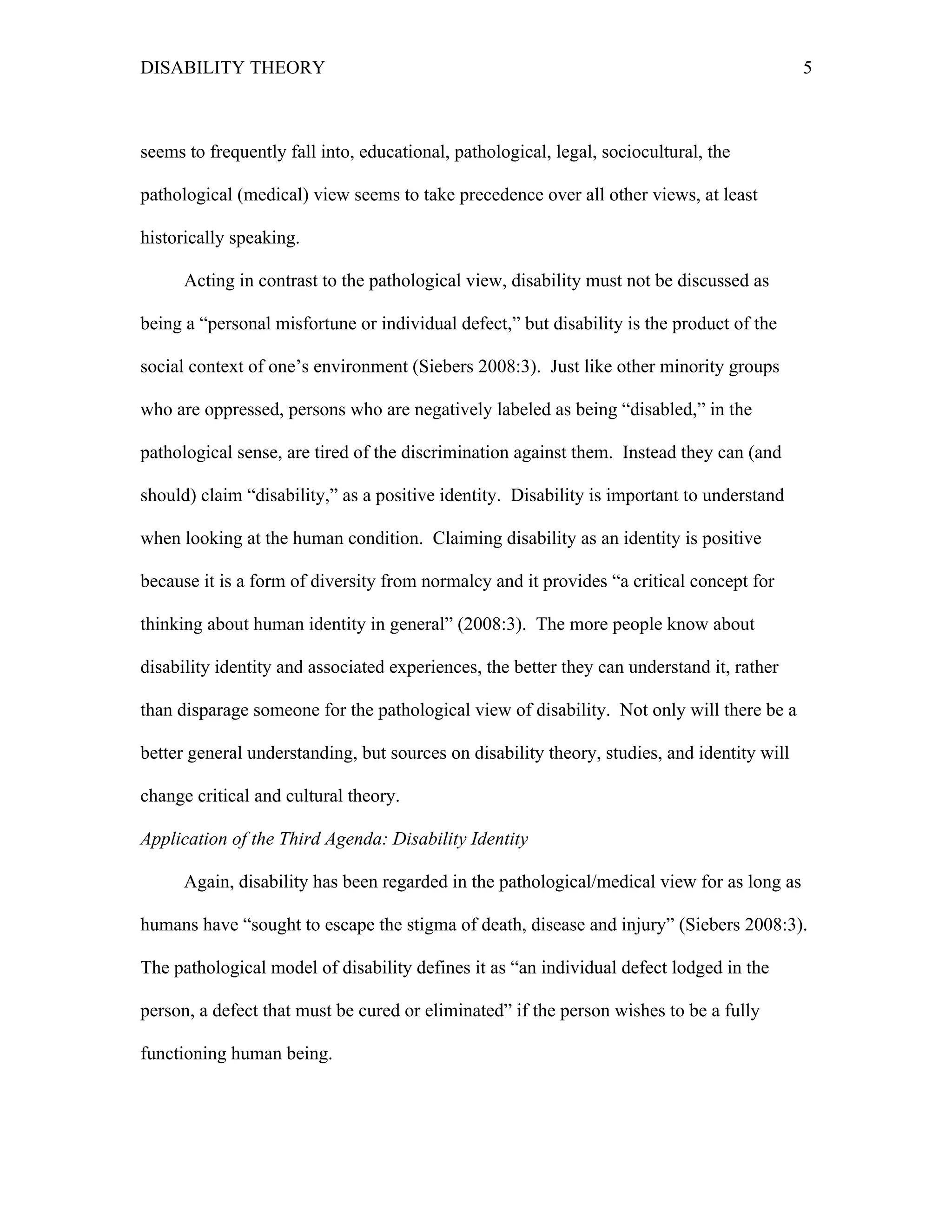 DISABILITY THEORY 5
seems to frequently fall into, educational, pathological, legal, sociocultural, the
pathological (medical) view seems to take precedence over all other views, at least
historically speaking.
Acting in contrast to the pathological view, disability must not be discussed as
being a “personal misfortune or individual defect,” but disability is the product of the
social context of one’s environment (Siebers 2008:3). Just like other minority groups
who are oppressed, persons who are negatively labeled as being “disabled,” in the
pathological sense, are tired of the discrimination against them. Instead they can (and
should) claim “disability,” as a positive identity. Disability is important to understand
when looking at the human condition. Claiming disability as an identity is positive
because it is a form of diversity from normalcy and it provides “a critical concept for
thinking about human identity in general” (2008:3). The more people know about
disability identity and associated experiences, the better they can understand it, rather
than disparage someone for the pathological view of disability. Not only will there be a
better general understanding, but sources on disability theory, studies, and identity will
change critical and cultural theory.
Application of the Third Agenda: Disability Identity
Again, disability has been regarded in the pathological/medical view for as long as
humans have “sought to escape the stigma of death, disease and injury” (Siebers 2008:3).
The pathological model of disability defines it as “an individual defect lodged in the
person, a defect that must be cured or eliminated” if the person wishes to be a fully
functioning human being.
 