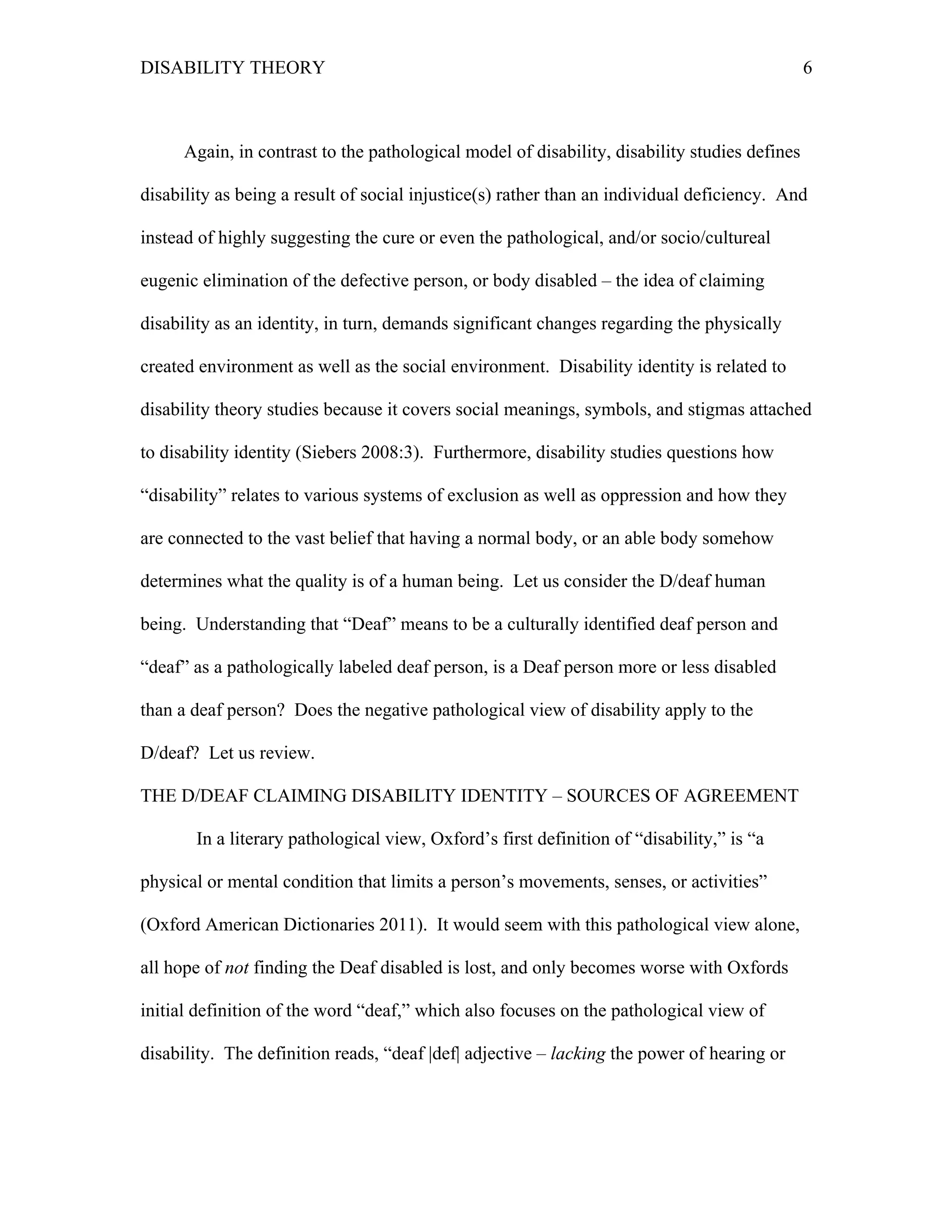 DISABILITY THEORY 6
Again, in contrast to the pathological model of disability, disability studies defines
disability as being a result of social injustice(s) rather than an individual deficiency. And
instead of highly suggesting the cure or even the pathological, and/or socio/cultureal
eugenic elimination of the defective person, or body disabled – the idea of claiming
disability as an identity, in turn, demands significant changes regarding the physically
created environment as well as the social environment. Disability identity is related to
disability theory studies because it covers social meanings, symbols, and stigmas attached
to disability identity (Siebers 2008:3). Furthermore, disability studies questions how
“disability” relates to various systems of exclusion as well as oppression and how they
are connected to the vast belief that having a normal body, or an able body somehow
determines what the quality is of a human being. Let us consider the D/deaf human
being. Understanding that “Deaf” means to be a culturally identified deaf person and
“deaf” as a pathologically labeled deaf person, is a Deaf person more or less disabled
than a deaf person? Does the negative pathological view of disability apply to the
D/deaf? Let us review.
THE D/DEAF CLAIMING DISABILITY IDENTITY – SOURCES OF AGREEMENT
In a literary pathological view, Oxford’s first definition of “disability,” is “a
physical or mental condition that limits a person’s movements, senses, or activities”
(Oxford American Dictionaries 2011). It would seem with this pathological view alone,
all hope of not finding the Deaf disabled is lost, and only becomes worse with Oxfords
initial definition of the word “deaf,” which also focuses on the pathological view of
disability. The definition reads, “deaf |def| adjective – lacking the power of hearing or
 