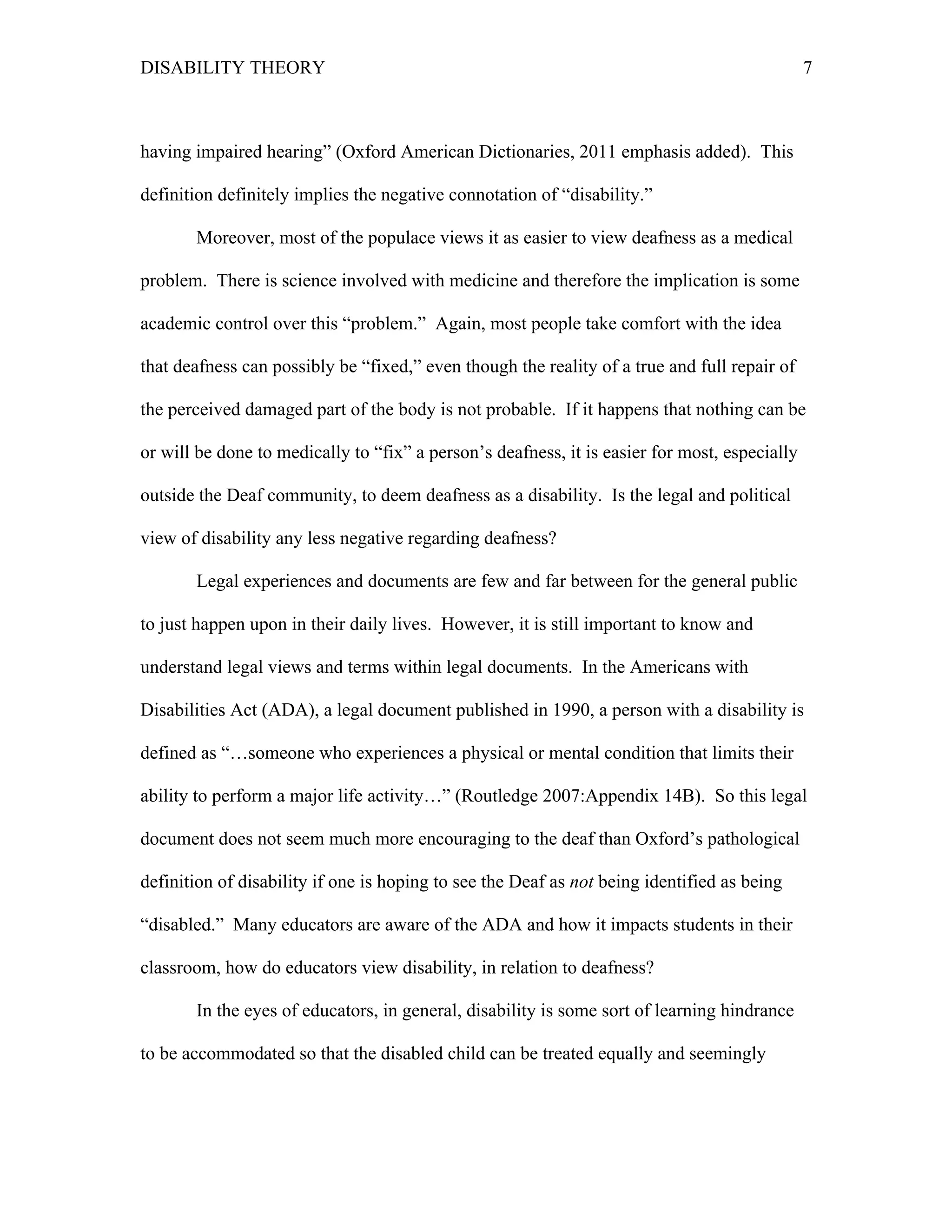 DISABILITY THEORY 7
having impaired hearing” (Oxford American Dictionaries, 2011 emphasis added). This
definition definitely implies the negative connotation of “disability.”
Moreover, most of the populace views it as easier to view deafness as a medical
problem. There is science involved with medicine and therefore the implication is some
academic control over this “problem.” Again, most people take comfort with the idea
that deafness can possibly be “fixed,” even though the reality of a true and full repair of
the perceived damaged part of the body is not probable. If it happens that nothing can be
or will be done to medically to “fix” a person’s deafness, it is easier for most, especially
outside the Deaf community, to deem deafness as a disability. Is the legal and political
view of disability any less negative regarding deafness?
Legal experiences and documents are few and far between for the general public
to just happen upon in their daily lives. However, it is still important to know and
understand legal views and terms within legal documents. In the Americans with
Disabilities Act (ADA), a legal document published in 1990, a person with a disability is
defined as “…someone who experiences a physical or mental condition that limits their
ability to perform a major life activity…” (Routledge 2007:Appendix 14B). So this legal
document does not seem much more encouraging to the deaf than Oxford’s pathological
definition of disability if one is hoping to see the Deaf as not being identified as being
“disabled.” Many educators are aware of the ADA and how it impacts students in their
classroom, how do educators view disability, in relation to deafness?
In the eyes of educators, in general, disability is some sort of learning hindrance
to be accommodated so that the disabled child can be treated equally and seemingly
 