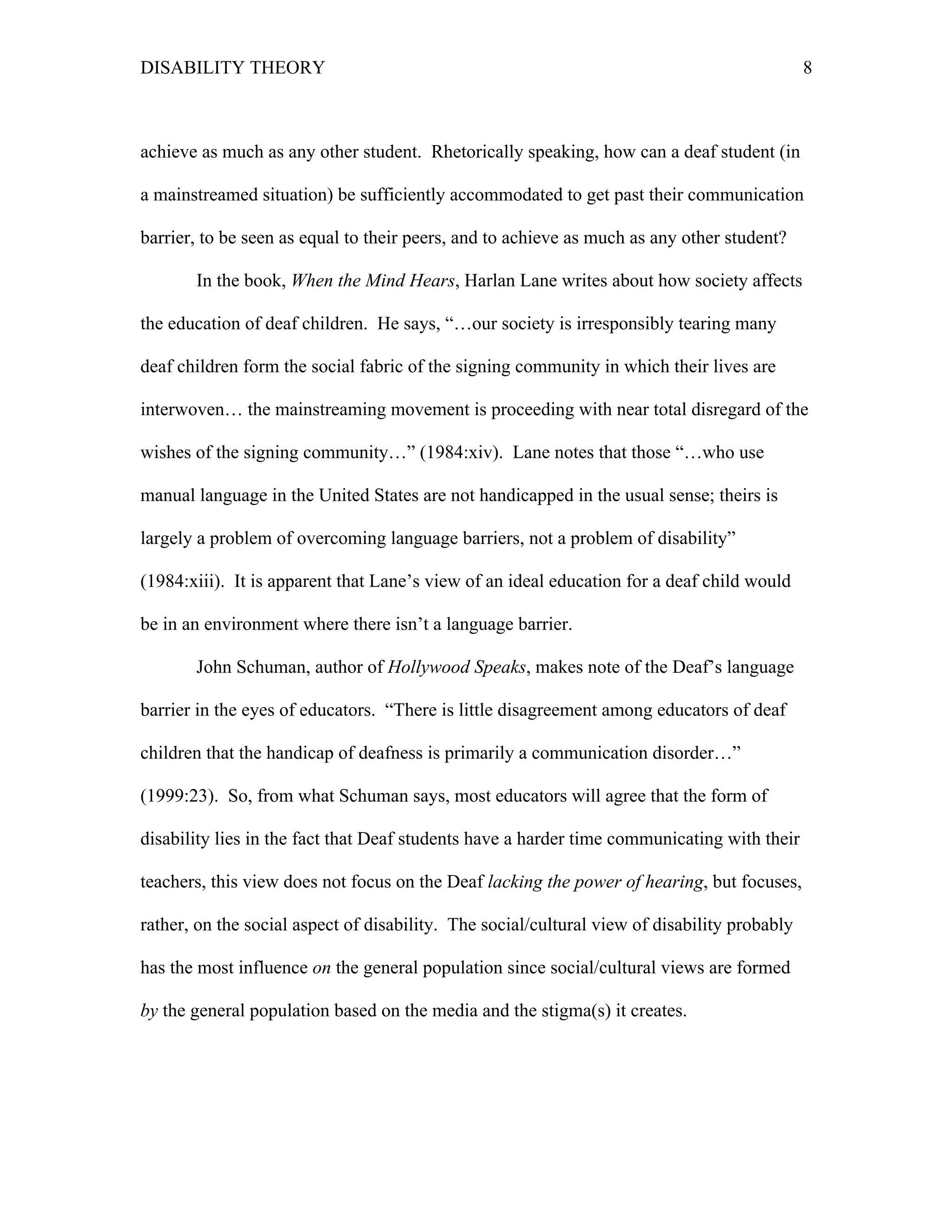 DISABILITY THEORY 8
achieve as much as any other student. Rhetorically speaking, how can a deaf student (in
a mainstreamed situation) be sufficiently accommodated to get past their communication
barrier, to be seen as equal to their peers, and to achieve as much as any other student?
In the book, When the Mind Hears, Harlan Lane writes about how society affects
the education of deaf children. He says, “…our society is irresponsibly tearing many
deaf children form the social fabric of the signing community in which their lives are
interwoven… the mainstreaming movement is proceeding with near total disregard of the
wishes of the signing community…” (1984:xiv). Lane notes that those “…who use
manual language in the United States are not handicapped in the usual sense; theirs is
largely a problem of overcoming language barriers, not a problem of disability”
(1984:xiii). It is apparent that Lane’s view of an ideal education for a deaf child would
be in an environment where there isn’t a language barrier.
John Schuman, author of Hollywood Speaks, makes note of the Deaf’s language
barrier in the eyes of educators. “There is little disagreement among educators of deaf
children that the handicap of deafness is primarily a communication disorder…”
(1999:23). So, from what Schuman says, most educators will agree that the form of
disability lies in the fact that Deaf students have a harder time communicating with their
teachers, this view does not focus on the Deaf lacking the power of hearing, but focuses,
rather, on the social aspect of disability. The social/cultural view of disability probably
has the most influence on the general population since social/cultural views are formed
by the general population based on the media and the stigma(s) it creates.
 