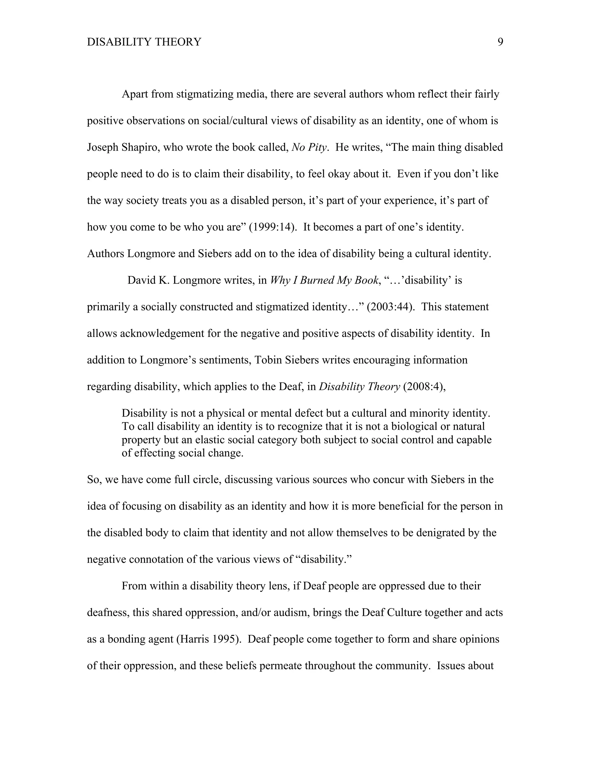 DISABILITY THEORY 9
Apart from stigmatizing media, there are several authors whom reflect their fairly
positive observations on social/cultural views of disability as an identity, one of whom is
Joseph Shapiro, who wrote the book called, No Pity. He writes, “The main thing disabled
people need to do is to claim their disability, to feel okay about it. Even if you don’t like
the way society treats you as a disabled person, it’s part of your experience, it’s part of
how you come to be who you are” (1999:14). It becomes a part of one’s identity.
Authors Longmore and Siebers add on to the idea of disability being a cultural identity.
David K. Longmore writes, in Why I Burned My Book, “…’disability’ is
primarily a socially constructed and stigmatized identity…” (2003:44). This statement
allows acknowledgement for the negative and positive aspects of disability identity. In
addition to Longmore’s sentiments, Tobin Siebers writes encouraging information
regarding disability, which applies to the Deaf, in Disability Theory (2008:4),
Disability is not a physical or mental defect but a cultural and minority identity.
To call disability an identity is to recognize that it is not a biological or natural
property but an elastic social category both subject to social control and capable
of effecting social change.
So, we have come full circle, discussing various sources who concur with Siebers in the
idea of focusing on disability as an identity and how it is more beneficial for the person in
the disabled body to claim that identity and not allow themselves to be denigrated by the
negative connotation of the various views of “disability.”
From within a disability theory lens, if Deaf people are oppressed due to their
deafness, this shared oppression, and/or audism, brings the Deaf Culture together and acts
as a bonding agent (Harris 1995). Deaf people come together to form and share opinions
of their oppression, and these beliefs permeate throughout the community. Issues about
 