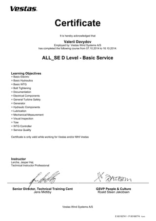 Form:
Certificate
Vestas Wind Systems A/S
Senior Director, Technical Training Cent
Jens Midtiby
GSVP People & Culture
Roald Steen Jakobsen
It is hereby acknowledged that
Valerii Davydov
Employed by: Vestas Wind Systems A/S
has completed the following course from 07.10.2014 to 16.10.2014:
ALL_SE D Level - Basic Service
Learning Objectives
+ Basic Electric
+ Basic Hydraulics
+ Basic WTG
+ Bolt Tightening
+ Documentation
+ Electrical Components
+ General Turbine Safety
+ Generator
+ Hydraulic Components
+ Lubrication
+ Mechanical Measurement
+ Visual Inspection
+ Yaw
+ WTG Controller
+ Service Quality
Certificate is only valid while working for Vestas and/or MHI Vestas
Instructor
Lerche, Jesper Høj
Technical Instructor Professional
E 60192741 - P 00166774
 