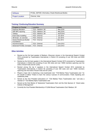Résumé Jaswanth Krishnamurthy
Software Pl SQL, SAP BO, Informatica, Oracle Warehouse Builder,
Project Location Chennai, India
Training / Continuing Education Summary
Program or Course Location Dates
Expense Allocation TCS – Madison, WI May 2016
SAP BPC reporting TCS – Madison, WI May 2016
Tableau TCS – Madison, WI April 2016
Erwin Data modelling TCS - Chennai Jan 2014
VB Script : an overview TCS - Chennai Jan 2014
Oracle Warehouse Builder
Foundations
TCS - Chennai Dec 2012
Insurance basics TCS - Chennai June 2012
Advanced PL/SQL Concepts TCS - Chennai June 2012
Other Activities
• Ranked as the 2nd best speaker of Madison, Wisconsin division in the International Speech Contest
2016 conducted by Toastmasters International, in District 35 consisting of over 200 clubs and 6000
members
• Ranked as the 2nd best speaker in the International Speech Contest 2015 conducted by Toastmasters
International, in District 82 consisting of over 350 clubs and over 10000 members spanning over the
entire of South India and Sri Lanka.
• Ranked among the top 6 speakers in the International Speech Contest 2014 conducted by
Toastmasters International, in District 82 consisting of over 350 clubs and over 10000 members
spanning over the entire of South India and Sri Lanka.
• Played a major role in chartering a new toastmaster club ' TCS Maitree Titans Toastmasters club ' for
the benefit of fellow TCSers to learn the various nuances of communication, Public Speaking and
Leadership skills
• Served as the Vice President (Education) of ' TCS Maitree Titans Toastmasters club ' and also a
member of ' TCS Maitree Alpha Toastmasters club’
• Served as the Club Mentor of ‘Solarwinds Toastmasters Club’ and the Club Sponsor of ‘Great Lakes
Institute of Management’
• Currently the Vice President Membership of ‘CUNA Mutual Toastmasters Club’ Madison, WI
Page 5 of 5
 