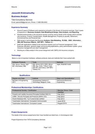 Résumé Jaswanth Krishnamurthy
Jaswanth Krishnamurthy
Business Analyst
Tata Consultancy Services
Email: jaskrish89@gmail.com, Phone: +1-860-299-3633
Experience Summary
• Around 5 years of Software work experience primarily in the domain of insurance services. Over 4 years
of experience in Business Analysis, Data Modelling & Design, Data Analysis, and Reporting
• Worked predominantly in the Insurance domain covering various facets of the industry which includes
Life insurance, Finance Transformation, Wealth Management, Property & casualty, Retirement,
Commercial lines and Personal lines
• Well versed in technologies like Business Analysis, Data Modelling ,PL/SQL , SSIS , Informatica ,
XML,SAP Business Objects , SAP BPC , Tableau etc.,
• Dealt with applications related to the Insurance industry such as Financial management, Cost/
Expenses allocation, general Ledger and accounting applications, policy administration system, group
insurance management and claim management
• Working as a Data analyst in the current assignment with CMFG Life Insurance company
Technology
Below is a list of important hardware, software products, tools and methods that I have worked with.
Software Products Tools Methods
SQL Server, Oracle, SAP
BO, Informatica, XML
SQL Server 2012, SSIS, Altova
XML Spy, Erwin, Trillium Toad,
SAP BO, Informatica, SAP BPC
Tableau 9.0,
Agile, Waterfall model
Qualifications
Degree and Date Institute Major and Specialization
Bachelor of Engineering,
2011
Visveswaraya Institute of
Technology, Belgaum, India
Electrical & Electronics
Engineering
Professional Memberships / Certifications
Professional Society / Certification Member Since / Date
Certified
Property and Liability Insurance Principles Certified (INS 21) Feb 2014
LOMA - Annuity Principles and Products (AAPA- 273) Feb 2013
Oracle Database SQL 11g Fundamentals certified Feb 2013
Toastmaster International / Competent Communicator June 2014
Toastmaster International / Competent Leader August 2014
Project Assignments
The details of the various assignments that I have handled are listed here, in chronological order.
Project Experience from TATA Consultancy Services:
Page 1 of 5
 