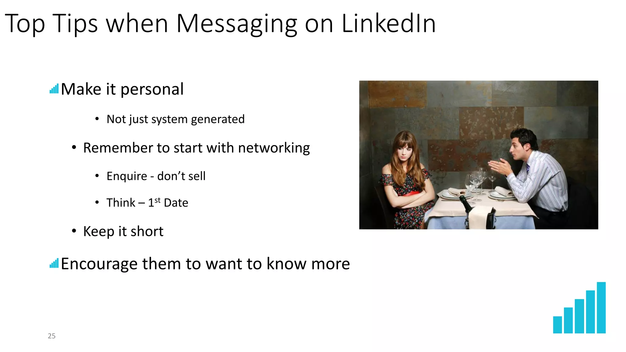 25
Top Tips when Messaging on LinkedIn
Make it personal
• Not just system generated
• Remember to start with networking
• Enquire - don’t sell
• Think – 1st Date
• Keep it short
Encourage them to want to know more
 