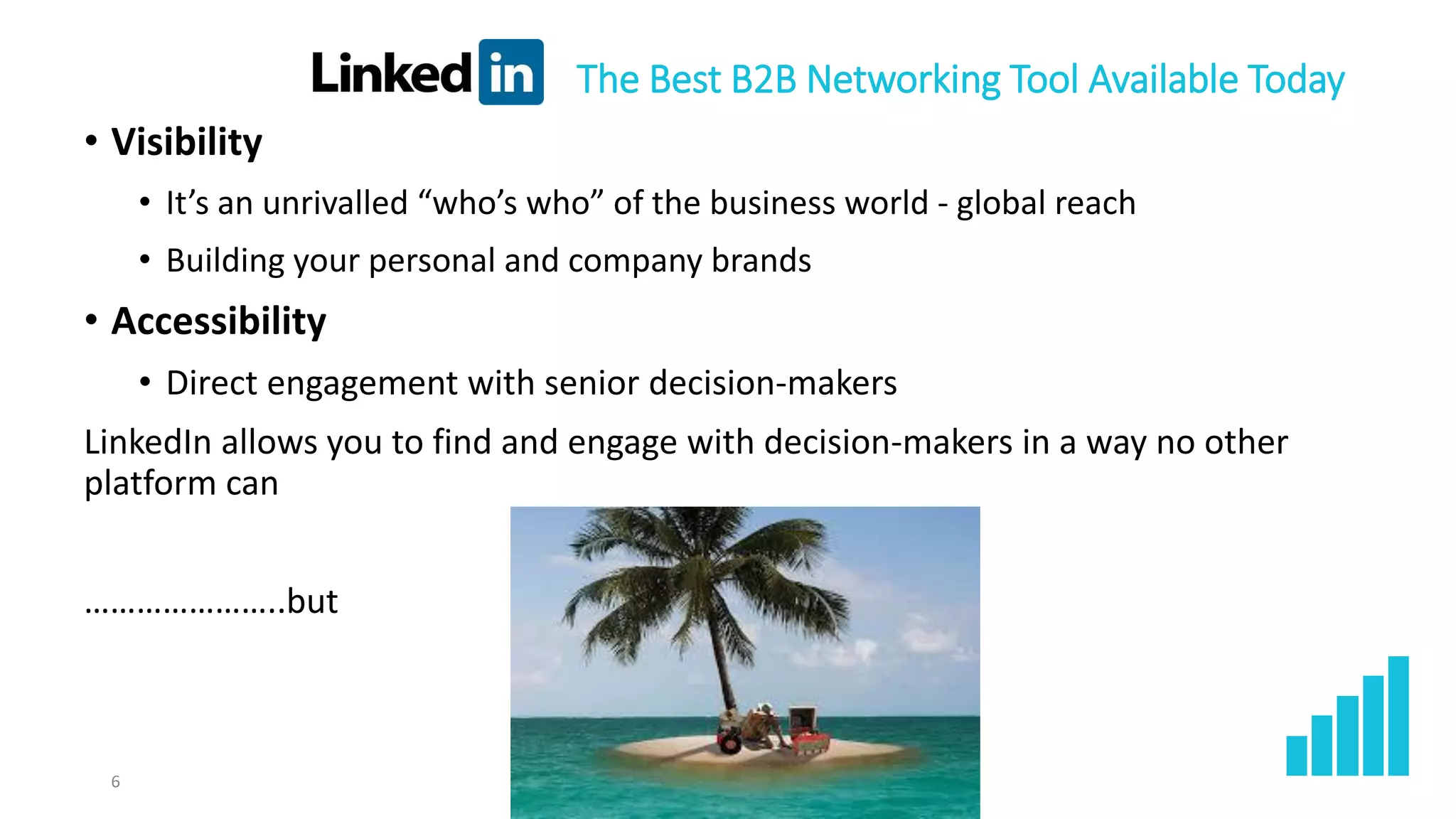 • Visibility
• It’s an unrivalled “who’s who” of the business world - global reach
• Building your personal and company brands
• Accessibility
• Direct engagement with senior decision-makers
LinkedIn allows you to find and engage with decision-makers in a way no other
platform can
…………………..but
6
The Best B2B Networking Tool Available Today
 