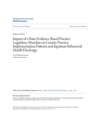 Portland State University
PDXScholar
Dissertations and Theses Dissertations and Theses
Winter 4-2-2015
Impact of a State Evidence-Based Practice
Legislative Mandate on County Practice
Implementation Patterns and Inpatient Behavioral
Health Discharge
Carl William Foreman
Portland State University
Follow this and additional works at: http://pdxscholar.library.pdx.edu/open_access_etds
This Dissertation is brought to you for free and open access. It has been accepted for inclusion in Dissertations and Theses by an authorized
administrator of PDXScholar. For more information, please contact pdxscholar@pdx.edu.
Recommended Citation
Foreman, Carl William, "Impact of a State Evidence-Based Practice Legislative Mandate on County Practice Implementation Patterns
and Inpatient Behavioral Health Discharge" (2015). Dissertations and Theses. Paper 2225.
 