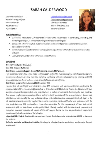 SARAH CALDERWOOD
1
Coordinator/Instructor
AcademicBridge Program
ZayedUniversity
AbuDhabi,UAE
PO Box:144534
sarah.calderwood@zu.ac.ae
sarahcalderwood@gmail.com
Mobile:056 307 6565
Date of Birth:24.12.1979
Nationality:British
PERSONAL PROFILE
 Experienced international EAP,EFLand ESP educatorwitha provenrecordof coordinating,supporting, and
mentoringcolleagues,inadditionto helpingstudentsachieve theirgoals
 Consistentlyachievesveryhighstudentevaluationsandexcellentpeerobservationandmanagement
observationevaluations
 Extremelyorganized, detail-orientedteamplayerwithaquickmindwithanabilitytoassimilate newdata
and use it
 Lively,energetic, andcreative withakeensense of humour
EXPERIENCE
ZayedUniversity,AbuDhabi, UAE
May 2013- Present(Full time)
Coordinator - AcademicSupport Centre/IELTS training, January 2017-present 
I am responsible for creating a new model for the support center. This involves designing workshops and programs,
coordinating schedules, creating materials, marketing and liaising with university departments, tutoring, and IELTS
preparationcourses. There hasbeenahuge amountof successina short time.
Coordinator - program level,January 2015-December 2016 
I started this role as ZU ABP was bringing in a new EAP curriculum, so I was responsible for coordinating the
implementation of this. I coordinated teams of up to 30 teachers and 400 students. Thisinvolved dealing with level
questions, issues and problems that arise on a daily basis as well as arranging and chairing regular level meetings.
This needed excellent communication skills as well as in depth knowledge of the new curriculum. I also cre ated
calendars and work plans for the level and designed new systems to streamline processes in the level. A part of the
job was to arrange and administer regular PD sessions to ensure that members of faculty were up to speed with the
new work-plans and EAP methodology. I was also responsible for the management of level determined
assessments with my coordinator counterpart in Dubai. I liaised regularly with the assessment supervisor and
curriculum supervisor regarding all aspects of the ABP system. During my time as coordinator, I created and
coordinatedthe implementationof the following:
Integrated Skills Project: Developed the project over 2 years. Created a website for students and EXPO to showcase
the projects.
Reflective portfolio and Learning Portfolio: Developed a reflective learning portfolio as an alternative form of
assessment.
 